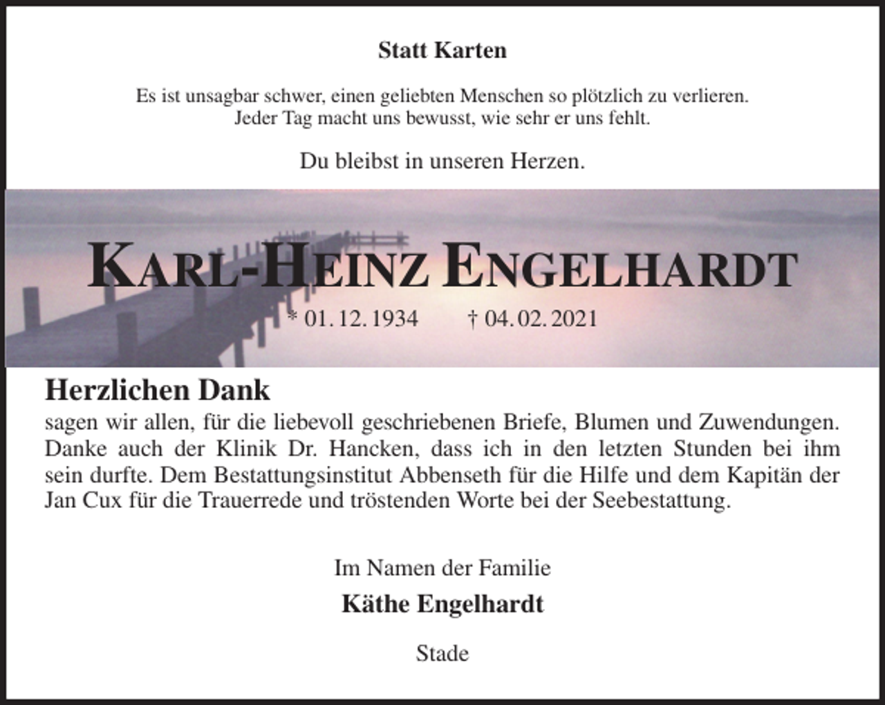 <p>Statt Karten</p>
<p>Es ist unsagbar schwer, einen geliebten Menschen so plötzlich zu verlieren.<br />Jeder Tag macht uns bewusst, wie sehr er uns fehlt.</p>
<p>Du bleibst in unseren Herzen.<br />Karl-Heinz Engelhardt<br />* 01. 12. 1934 † 04. 02. 2021<br />Herzlichen Dank<br />sagen wir allen, für die liebevoll geschriebenen Briefe, Blumen und Zuwendungen.<br />Danke auch der Klinik Dr. Hancken, dass ich in den letzten Stunden bei ihm<br />sein durfte. Dem Bestattungsinstitut Abbenseth für die Hilfe und dem Kapitän der Jan Cux für die Trauerrede und tröstenden Worte bei der Seebestattung.<br />Im Namen der Familie<br />Käthe Engelhardt</p>
<p>Stade</p>