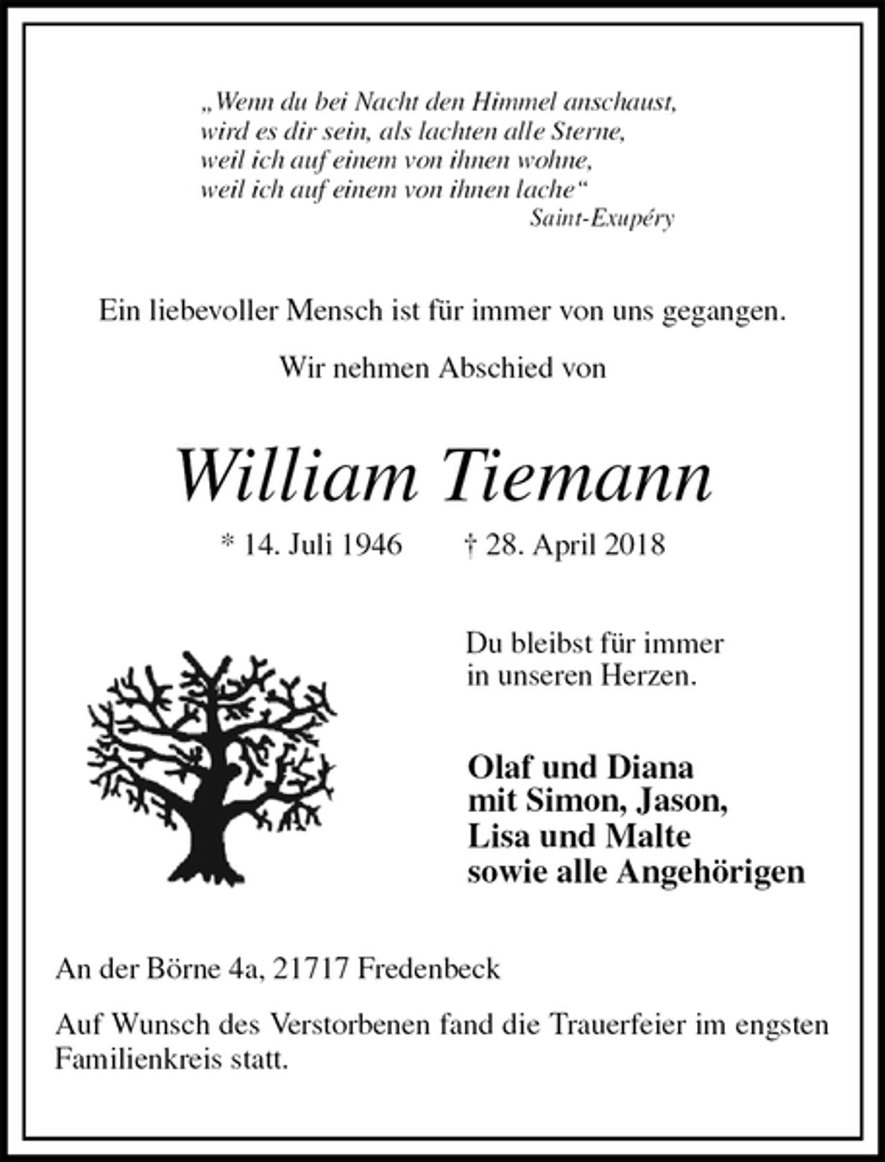 <p>„Wenn du bei Nacht den Himmel anschaust,<br />wird es dir sein, als lachten alle Sterne,<br />weil ich auf einem von ihnen wohne,<br />weil ich auf einem von ihnen lache“<br />Saint-Exupéry<br />Ein liebevoller Mensch ist für immer von uns gegangen.</p><p>Wir nehmen Abschied von<br />William Tiemann<br />* 14. Juli 1946 † 28. April 2018<br />Du bleibst für immer<br />in unseren Herzen.<br />Olaf und Diana<br />mit Simon, Jason,<br />Lisa und Malte<br />sowie alle Angehörigen<br />An der Börne 4a, 21717 Fredenbeck<br />Auf Wunsch des Verstorbenen fand die Trauerfeier im engsten Familienkreis statt.</p>