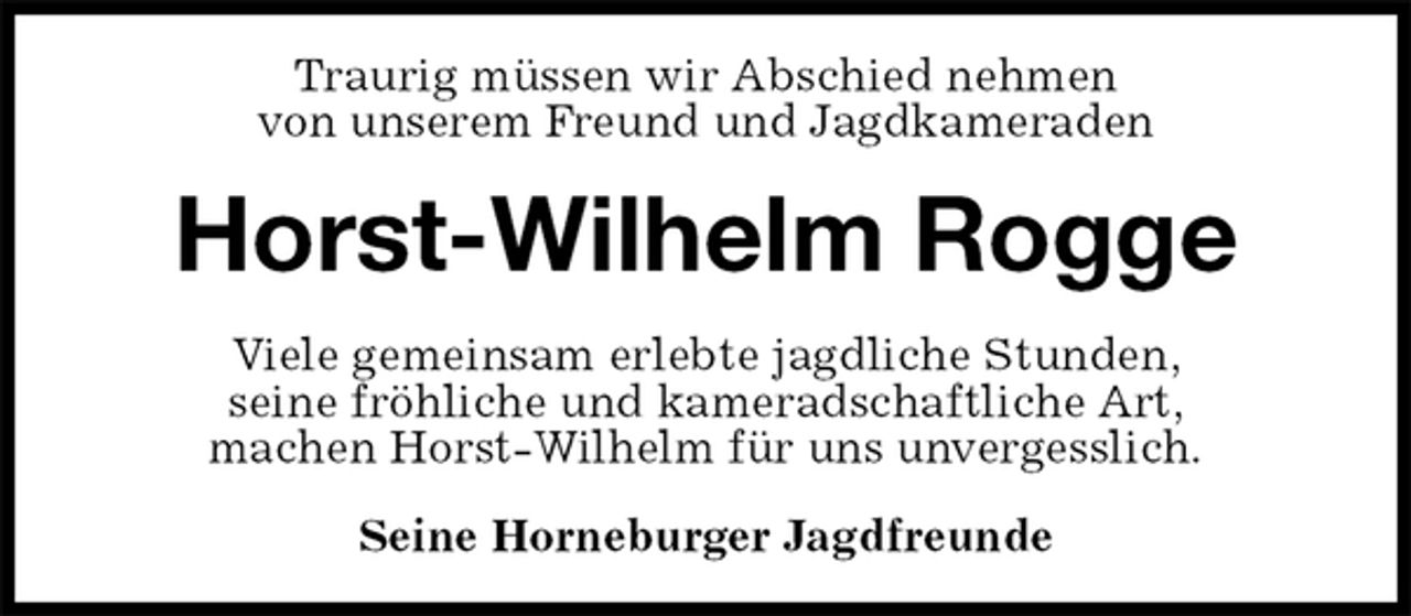 <p>Traurig müssen wir Abschied nehmen<br />von unserem Freund und Jagdkameraden<br />Horst-Wilhelm Rogge<br />Viele gemeinsam erlebte jagdliche Stunden,<br />seine fröhliche und kameradschaftliche Art,<br />machen Horst-Wilhelm für uns unvergesslich.<br />Seine Horneburger Jagdfreunde</p>