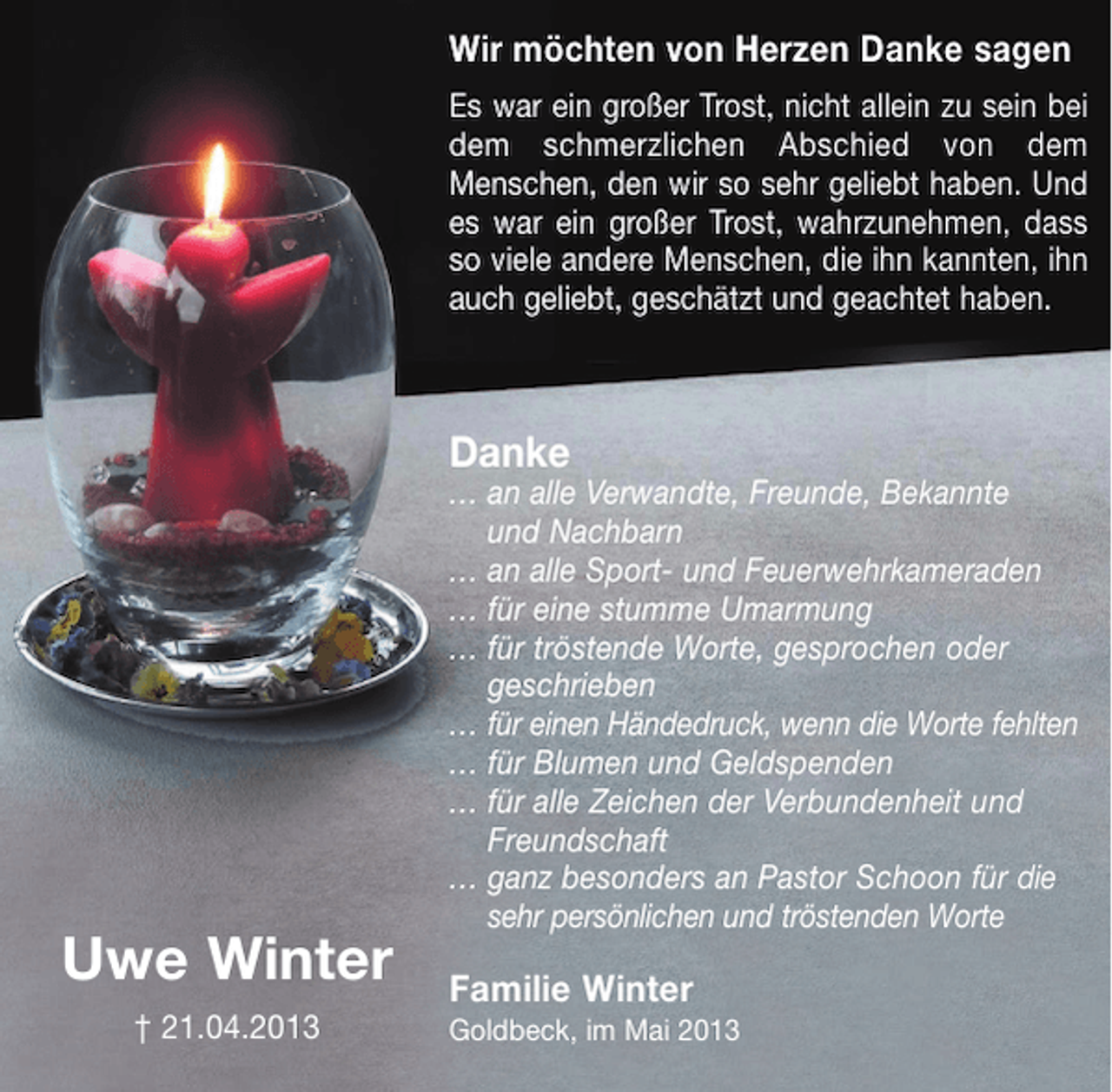 <p>Wir möchten von Herzen Danke sagen<br />Es war ein großer Trost, nicht allein zu sein bei<br />dem schmerzlichen Abschied von dem<br />Menschen, den wir so sehr geliebt haben. Und<br />es war ein großer Trost, wahrzunehmen, dass<br />so viele andere Menschen, die ihn kannten, ihn<br />auch geliebt, geschätzt und geachtet haben.</p><p>Danke<br />… an alle Verwandte, Freunde, Bekannte<br />und Nachbarn<br />… an alle Sport- und Feuerwehrkameraden<br />… für eine stumme Umarmung<br />… für tröstende Worte, gesprochen oder<br />geschrieben<br />… für einen Händedruck, wenn die Worte fehlten<br />… für Blumen und Geldspenden<br />… für alle Zeichen der Verbundenheit und<br />Freundschaft<br />… ganz besonders an Pastor Schoon für die<br />sehr persönlichen und tröstenden Worte</p><p>Uwe Winter<br />† 21.04.2013</p><p>Familie Winter<br />Goldbeck, im Mai 2013</p>