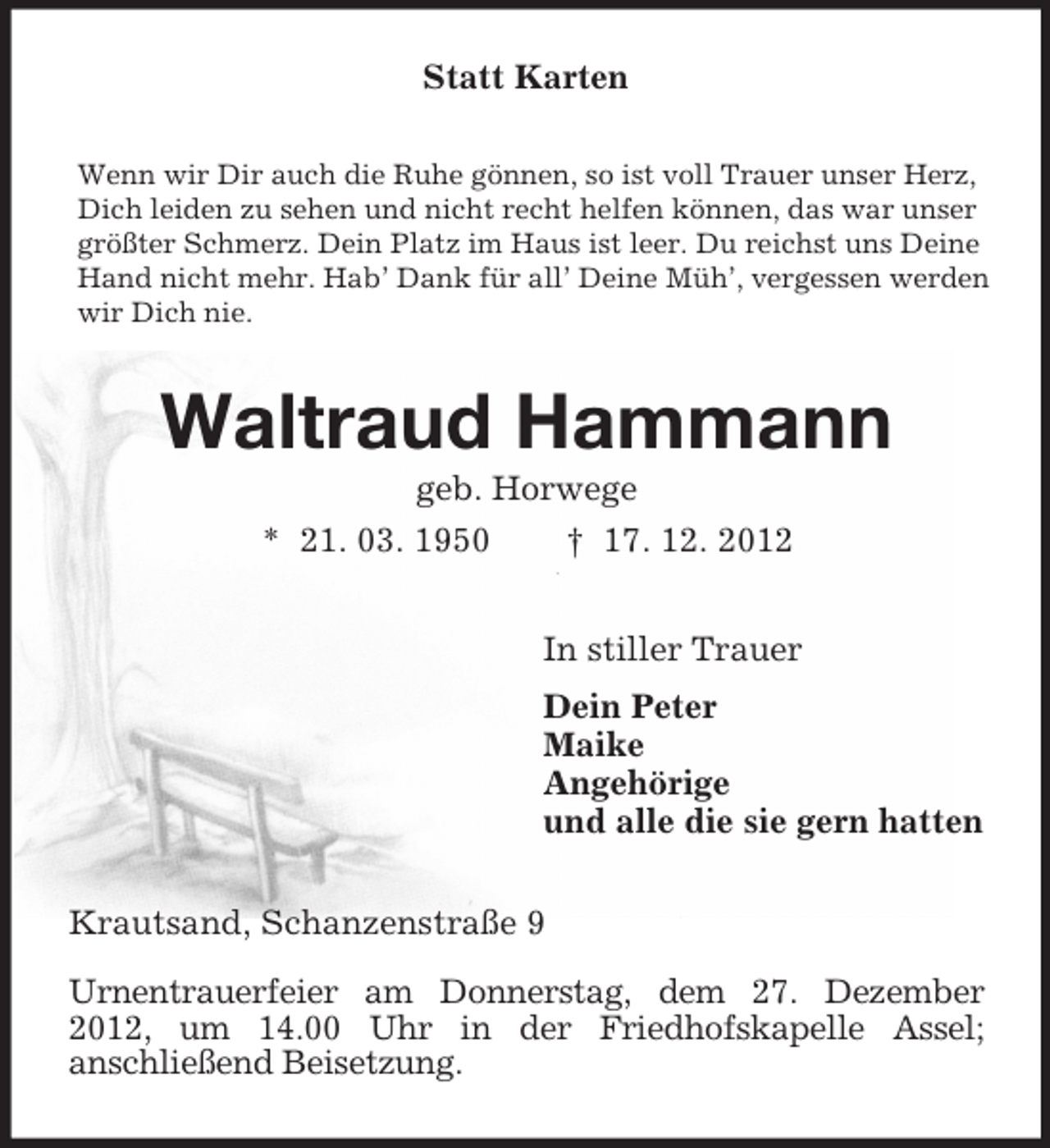 <p>Statt Karten<br />Wenn wir Dir auch die Ruhe gönnen, so ist voll Trauer unser Herz,<br />Dich leiden zu sehen und nicht recht helfen können, das war unser<br />größter Schmerz. Dein Platz im Haus ist leer. Du reichst uns Deine<br />Hand nicht mehr. Hab’ Dank für all’ Deine Müh’, vergessen werden<br />wir Dich nie.</p><p>Waltraud Hammann<br />geb. Horwege<br />* 21. 03. 1950<br />† 17. 12. 2012<br />In stiller Trauer<br />Dein Peter<br />Maike<br />Angehörige<br />und alle die sie gern hatten<br />Krautsand, Schanzenstraße 9<br />Urnentrauerfeier am Donnerstag, dem 27. Dezember<br />2012, um 14.00 Uhr in der Friedhofskapelle Assel;<br />anschließend Beisetzung.</p>