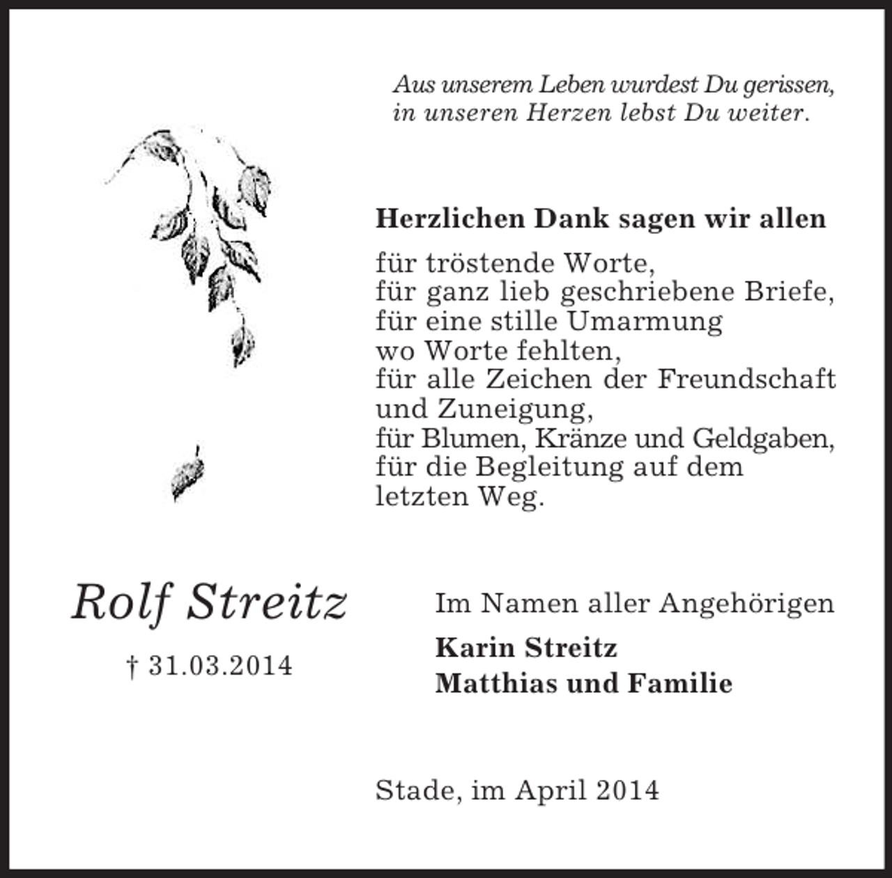 <p>Rolf Streitz<br />† 31.03.2014<br />Aus unserem Leben wurdest Du gerissen,<br />in unseren Herzen lebst Du weiter.<br />Herzlichen Dank sagen wir allen<br />für tröstende Worte,<br />für ganz lieb geschriebene Briefe,<br />für eine stille Umarmung<br />wo Worte fehlten,<br />für alle Zeichen der Freundschaft<br />und Zuneigung,<br />für Blumen, Kränze und Geldgaben,<br />für die Begleitung auf dem<br />letzten Weg.<br />Im Namen aller Angehörigen<br />Karin Streitz<br />Matthias und Familie<br />Stade, im April 2014</p>