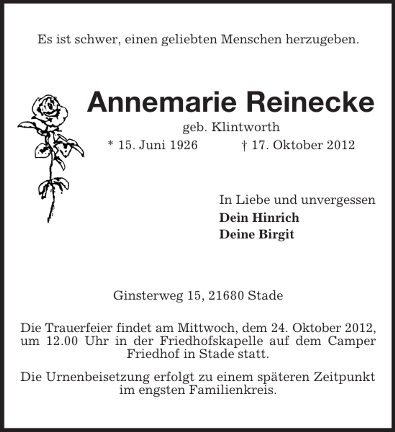 <p>Es ist schwer, einen geliebten Menschen herzugeben.</p><p>Annemarie Reinecke<br />geb. Klintworth<br />* 15. Juni 1926<br />† 17. Oktober 2012</p><p>In Liebe und unvergessen<br />Dein Hinrich<br />Deine Birgit</p><p>Ginsterweg 15, 21680 Stade<br />Die Trauerfeier findet am Mittwoch, dem 24. Oktober 2012,<br />um 12.00 Uhr in der Friedhofskapelle auf dem Camper<br />Friedhof in Stade statt.<br />Die Urnenbeisetzung erfolgt zu einem späteren Zeitpunkt<br />im engsten Familienkreis.</p>