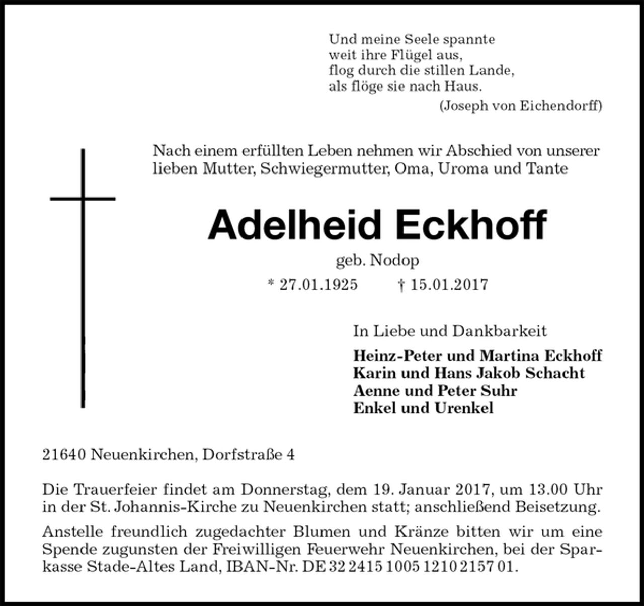 <p>Und meine Seele spannte<br />weit ihre Flügel aus,<br />flog durch die stillen Lande,<br />als flöge sie nach Haus.<br />(Joseph von Eichendorff)<br />Nach einem erfüllten Leben nehmen wir Abschied von unserer<br />lieben Mutter, Schwiegermutter, Oma, Uroma und Tante<br />Adelheid Eckhoff<br />geb. Nodop<br />* 27.01.1925 † 15.01.2017<br />In Liebe und Dankbarkeit<br />Heinz-Peter und Martina Eckhoff<br />Karin und Hans Jakob Schacht<br />Aenne und Peter Suhr<br />Enkel und Urenkel<br />21640 Neuenkirchen, Dorfstraße 4</p><p>Die Trauerfeier findet am Donnerstag, dem 19. Januar 2017, um 13.00 Uhr in der St. Johannis-Kirche zu Neuenkirchen statt; anschließend Beisetzung.<br />Anstelle freundlich zugedachter Blumen und Kränze bitten wir um eine Spende zugunsten der Freiwilligen Feuerwehr Neuenkirchen, bei der Sparkasse Stade-Altes Land, IBAN-Nr. DE 32 2415 1005 1210 2157 01.</p>