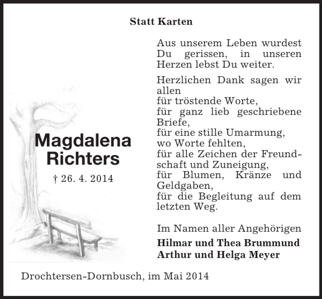 <p>Magdalena<br />Richters<br />† 26. 4. 2014<br />Statt Karten<br />Aus unserem Leben wurdest Du gerissen, in unseren<br />Herzen lebst Du weiter.<br />Herzlichen Dank sagen wir allen<br />für tröstende Worte,<br />für ganz lieb geschriebene Briefe,<br />für eine stille Umarmung,<br />wo Worte fehlten,<br />für alle Zeichen der Freundschaft und Zuneigung,<br />für Blumen, Kränze und Geldgaben,<br />für die Begleitung auf dem letzten Weg.<br />Im Namen aller Angehörigen<br />Hilmar und Thea Brummund<br />Arthur und Helga Meyer<br />Drochtersen-Dornbusch, im Mai 2014</p>