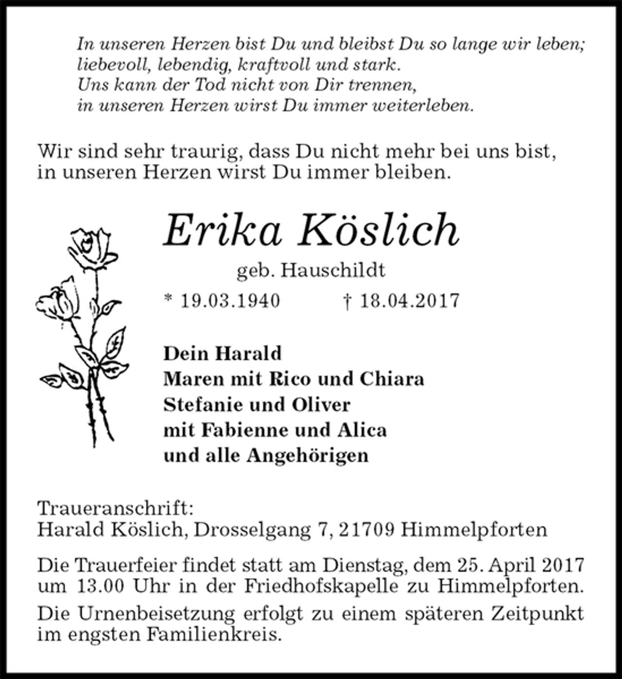<p>In unseren Herzen bist Du und bleibst Du so lange wir leben;<br />liebevoll, lebendig, kraftvoll und stark.<br />Uns kann der Tod nicht von Dir trennen,<br />in unseren Herzen wirst Du immer weiterleben.<br />Wir sind sehr traurig, dass Du nicht mehr bei uns bist,<br />in unseren Herzen wirst Du immer bleiben.<br />Erika Köslich<br />geb. Hauschildt<br />* 19.03.1940 † 18.04.2017<br />Dein Harald<br />Maren mit Rico und Chiara<br />Stefanie und Oliver<br />mit Fabienne und Alica<br />und alle Angehörigen<br />Traueranschrift:<br />Harald Köslich, Drosselgang 7, 21709 Himmelpforten<br />Die Trauerfeier findet statt am Dienstag, dem 25. April 2017<br />um 13.00 Uhr in der Friedhofskapelle zu Himmelpforten.<br />Die Urnenbeisetzung erfolgt zu einem späteren Zeitpunkt<br />im engsten Familienkreis.</p>