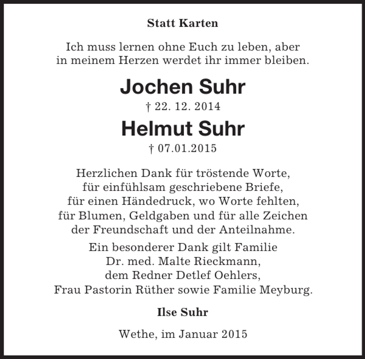 <p>Statt Karten<br />Ich muss lernen ohne Euch zu leben, aber<br />in meinem Herzen werdet ihr immer bleiben.<br />Jochen Suhr<br />† 22. 12. 2014<br />Helmut Suhr<br />† 07.01.2015<br />Herzlichen Dank für tröstende Worte,<br />für einfühlsam geschriebene Briefe,<br />für einen Händedruck, wo Worte fehlten,<br />für Blumen, Geldgaben und für alle Zeichen<br />der Freundschaft und der Anteilnahme.<br />Ein besonderer Dank gilt Familie<br />Dr. med. Malte Rieckmann,<br />dem Redner Detlef Oehlers,<br />Frau Pastorin Rüther sowie Familie Meyburg.<br />Ilse Suhr<br />Wethe, im Januar 2015</p>