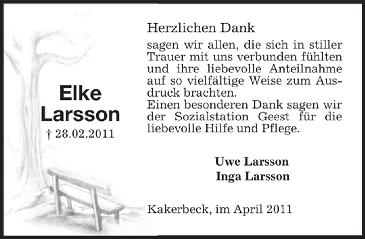 <p>Elke<br />Larsson<br />† 28.02.2011<br />Herzlichen Dank<br />sagen wir allen, die sich in stiller Trauer mit uns verbunden fühlten und ihre liebevolle Anteilnahme auf so vielfältige Weise zum Ausdruck brachten.<br />Einen besonderen Dank sagen wir der Sozialstation Geest für die<br />liebevolle Hilfe und Pflege.<br />Uwe Larsson<br />Inga Larsson<br />Kakerbeck, im April 2011</p>