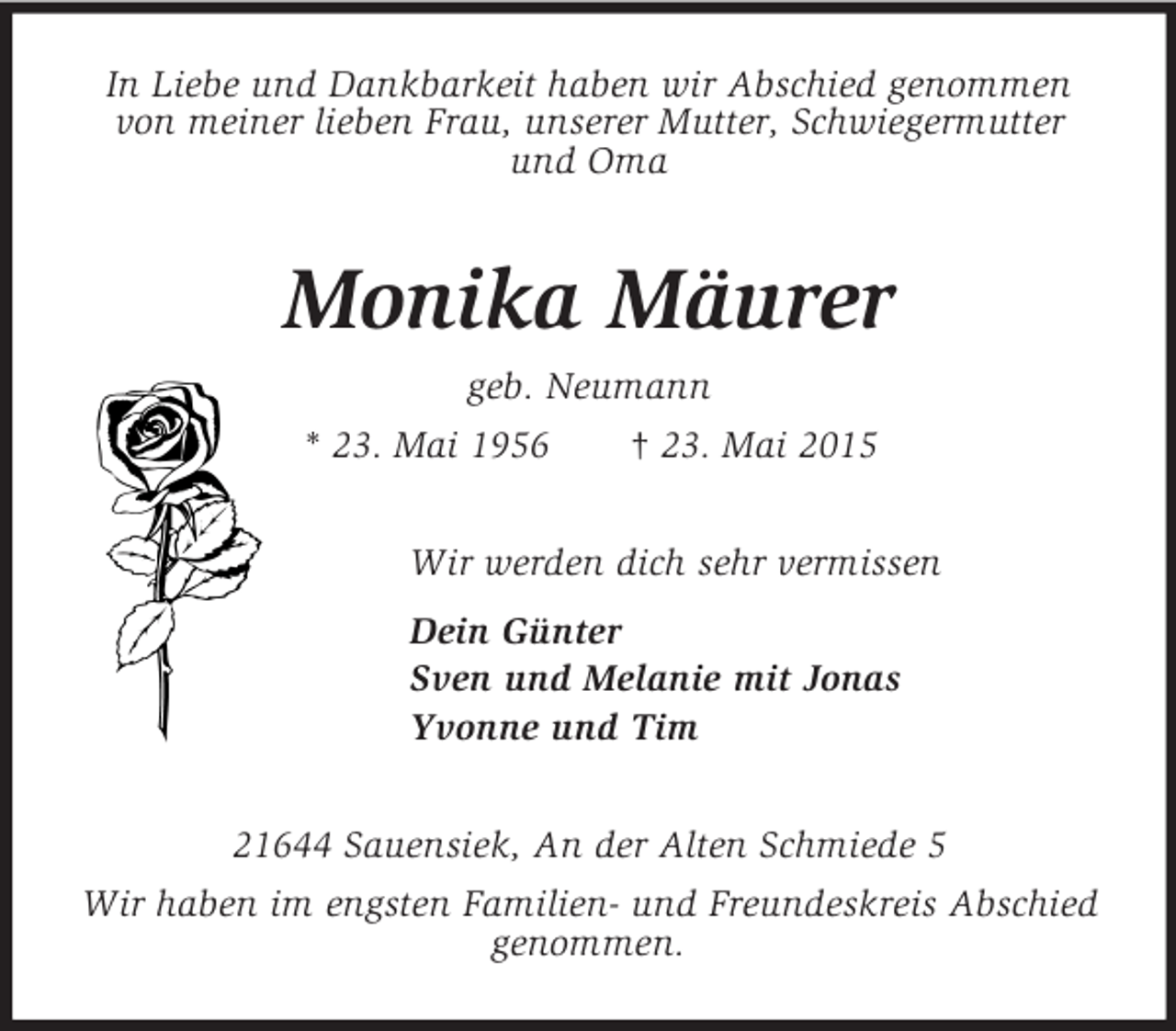 <p>In Liebe und Dankbarkeit haben wir Abschied genommen von meiner lieben Frau, unserer Mutter, Schwiegermutter<br />und Oma<br />Monika Mäurer<br />geb. Neumann<br />* 23. Mai 1956 † 23. Mai 2015<br />Wir werden dich sehr vermissen<br />Dein Günter<br />Sven und Melanie mit Jonas<br />Yvonne und Tim<br />21644 Sauensiek, An der Alten Schmiede 5<br />Wir haben im engsten Familien- und Freundeskreis Abschied genommen.</p>