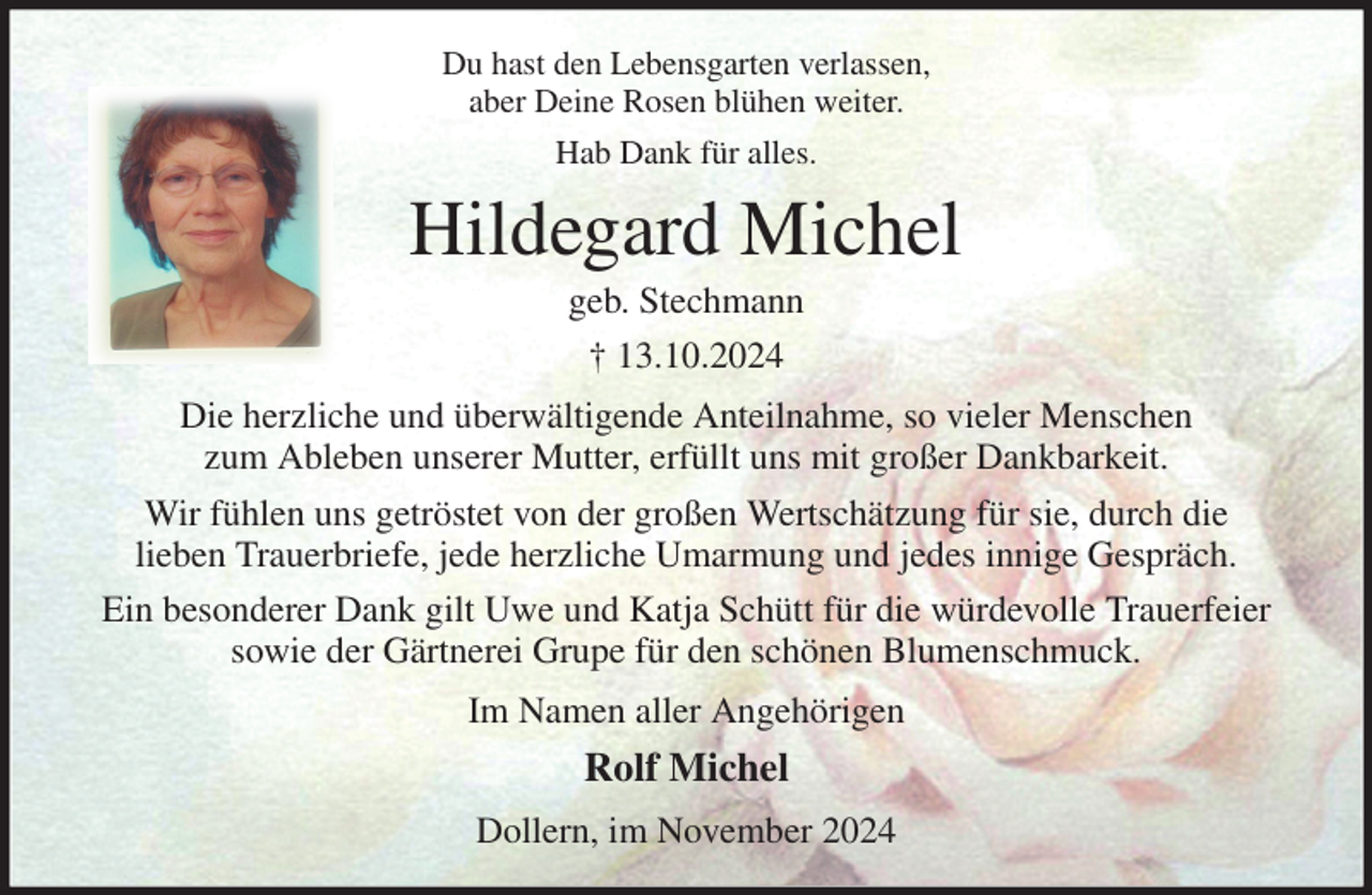 <p>Du hast den Lebensgarten verlassen,<br />aber Deine Rosen blühen weiter.<br />Hab Dank für alles.<br />Hildegard Michel<br />geb. Stechmann<br />† 13.10.2024<br />Die herzliche und überwältigende Anteilnahme, so vieler Menschen<br />zum Ableben unserer Mutter, erfüllt uns mit großer Dankbarkeit.<br />Wir fühlen uns getröstet von der großen Wertschätzung für sie, durch die<br />lieben Trauerbriefe, jede herzliche Umarmung und jedes innige Gespräch.<br />Ein besonderer Dank gilt Uwe und Katja Schütt für die würdevolle Trauerfeier sowie der Gärtnerei Grupe für den schönen Blumenschmuck.<br />Im Namen aller Angehörigen<br />Rolf Michel<br />Dollern, im November 2024</p>