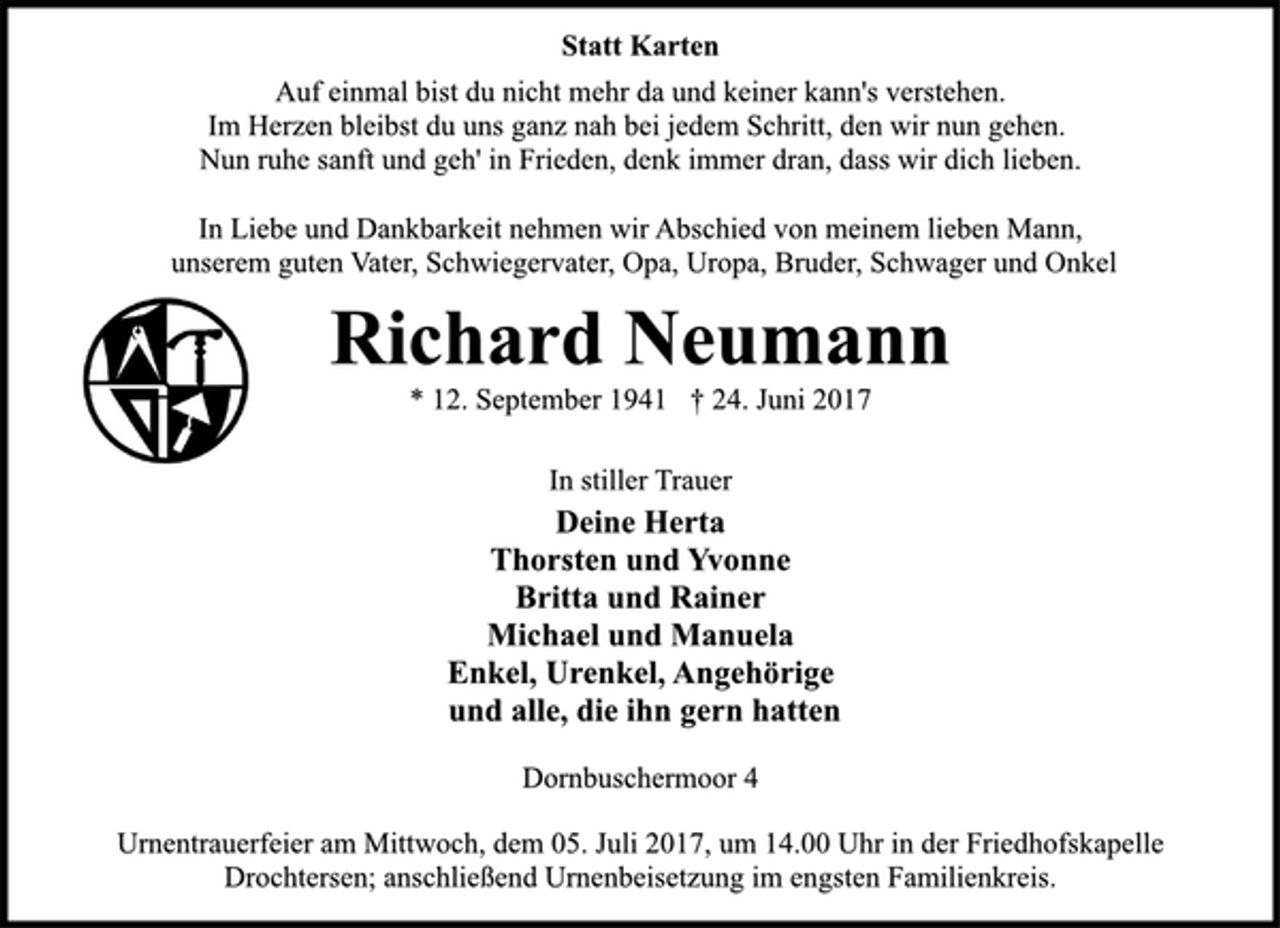 <p>Statt Karten<br />Auf einmal bist du nicht mehr da und keiner kann's verstehen.<br />Im Herzen bleibst du uns ganz nah bei jedem Schritt, den wir nun gehen. Nun ruhe sanft und geh' in Frieden, denk immer dran, dass wir dich lieben.<br />In Liebe und Dankbarkeit nehmen wir Abschied von meinem lieben Mann, unserem guten Vater, Schwiegervater, Opa, Uropa, Bruder, Schwager und Onkel<br />Richard Neumann<br />* 12. September 1941 † 24. Juni 2017<br />In stiller Trauer<br />Deine Herta<br />Thorsten und Yvonne<br />Britta und Rainer<br />Michael und Manuela<br />Enkel, Urenkel, Angehörige<br />und alle, die ihn gern hatten<br />Dornbuschermoor 4<br />Urnentrauerfeier am Mittwoch, dem 05. Juli 2017, um 14.00 Uhr in der Friedhofskapelle Drochtersen;<br />anschließend Urnenbeisetzung im engsten Familienkreis.</p>