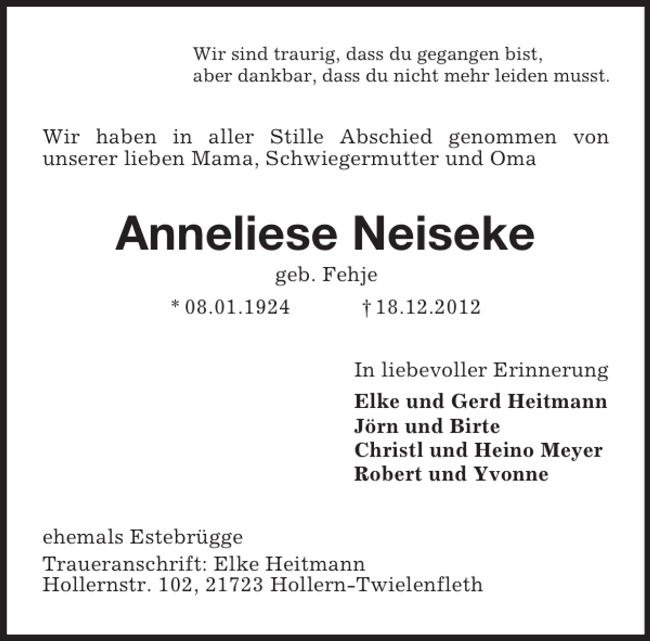 <p>Wir sind traurig, dass du gegangen bist,<br />aber dankbar, dass du nicht mehr leiden musst.</p><p>Wir haben in aller Stille Abschied genommen von<br />unserer lieben Mama, Schwiegermutter und Oma</p><p>Anneliese Neiseke<br />geb. Fehje<br />* 08.01.1924<br />† 18.12.2012<br />In liebevoller Erinnerung<br />Elke und Gerd Heitmann<br />Jörn und Birte<br />Christl und Heino Meyer<br />Robert und Yvonne<br />ehemals Estebrügge<br />Traueranschrift: Elke Heitmann<br />Hollernstr. 102, 21723 Hollern-Twielenfleth</p>