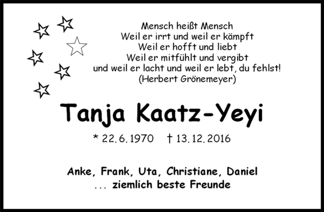<p>Mensch heißt Mensch<br />Weil er irrt und weil er kämpft<br />Weil er hofft und liebt<br />Weil er mitfühlt und vergibt<br />und weil er lacht und weil er lebt, du fehlst!<br />(Herbert Grönemeyer)<br />Tanja Kaatz-Yeyi<br />* 22. 6. 1970 † 13. 12. 2016<br />Anke, Frank, Uta, Christiane, Daniel<br />... ziemlich beste Freunde</p>