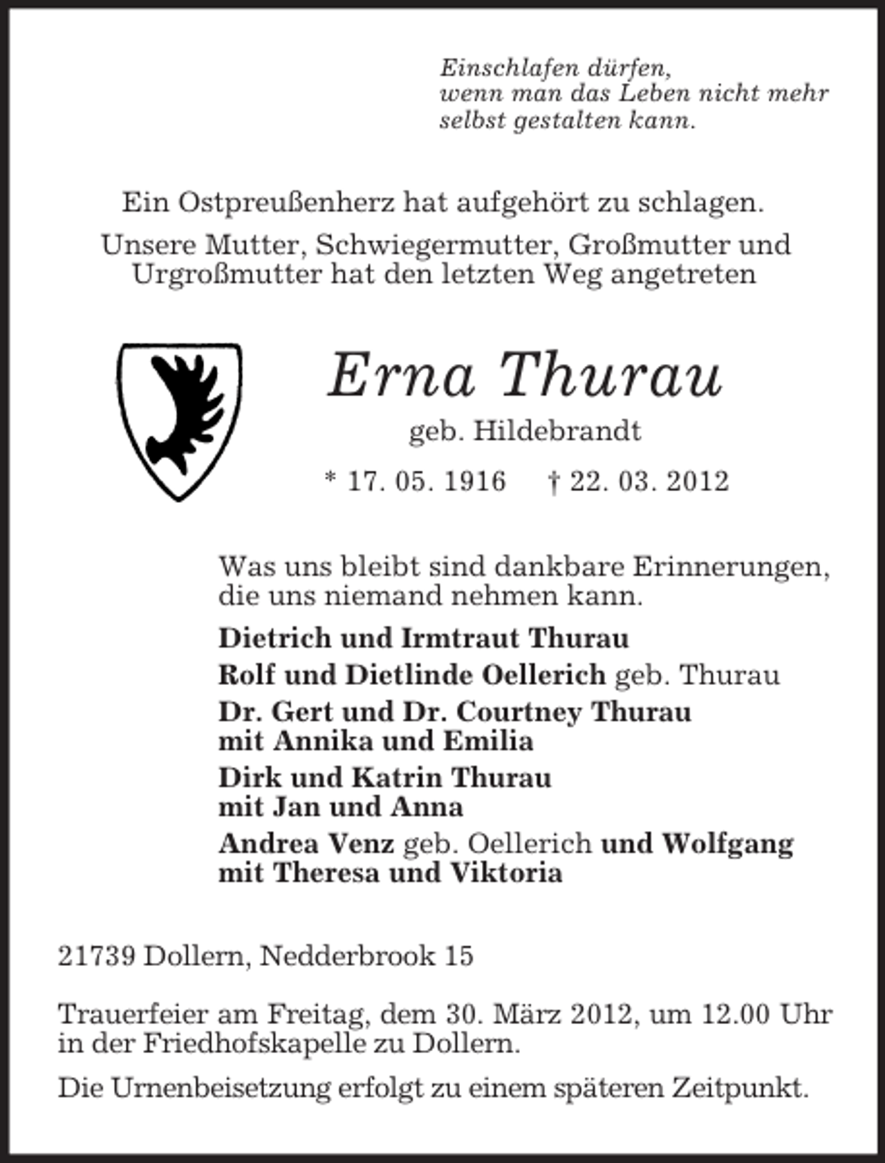 <p>Einschlafen dürfen,<br />wenn man das Leben nicht mehr<br />selbst gestalten kann.</p><p>Ein Ostpreußenherz hat aufgehört zu schlagen.<br />Unsere Mutter, Schwiegermutter, Großmutter und<br />Urgroßmutter hat den letzten Weg angetreten</p><p>Erna Thurau<br />geb. Hildebrandt<br />* 17. 05. 1916</p><p>† 22. 03. 2012</p><p>Was uns bleibt sind dankbare Erinnerungen,<br />die uns niemand nehmen kann.<br />Dietrich und Irmtraut Thurau<br />Rolf und Dietlinde Oellerich geb. Thurau<br />Dr. Gert und Dr. Courtney Thurau<br />mit Annika und Emilia<br />Dirk und Katrin Thurau<br />mit Jan und Anna<br />Andrea Venz geb. Oellerich und Wolfgang<br />mit Theresa und Viktoria<br />21739 Dollern, Nedderbrook 15<br />Trauerfeier am Freitag, dem 30. März 2012, um 12.00 Uhr<br />in der Friedhofskapelle zu Dollern.<br />Die Urnenbeisetzung erfolgt zu einem späteren Zeitpunkt.</p>