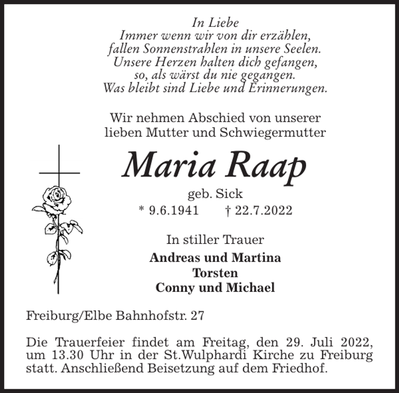 <p>In Liebe<br />Immer wenn wir von dir erzählen,<br />fallen Sonnenstrahlen in unsere Seelen.<br />Unsere Herzen halten dich gefangen,<br />so, als wärst du nie gegangen.<br />Was bleibt sind Liebe und Erinnerungen.<br />Wir nehmen Abschied von unserer<br />lieben Mutter und Schwiegermutter<br />Maria Raap<br />geb. Sick<br />* 9.6.1941 † 22.7.2022<br />In stiller Trauer<br />Andreas und Martina<br />Torsten<br />Conny und Michael<br />Freiburg/Elbe Bahnhofstr. 27</p><p>Die Trauerfeier findet am Freitag, den 29. Juli 2022,<br />um 13.30 Uhr in der St.Wulphardi Kirche zu Freiburg statt. Anschließend Beisetzung auf dem Friedhof.</p>