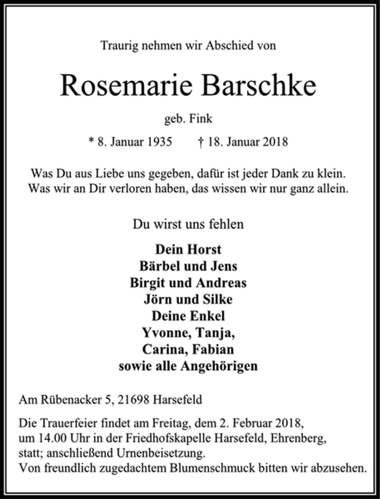 <p>Traurig nehmen wir Abschied von<br />Rosemarie Barschke<br />geb. Fink<br />* 8. Januar 1935 † 18. Januar 2018<br />Was Du aus Liebe uns gegeben, dafür ist jeder Dank zu klein.<br />Was wir an Dir verloren haben, das wissen wir nur ganz allein.<br />Du wirst uns fehlen<br />Dein Horst<br />Bärbel und Jens<br />Birgit und Andreas<br />Jörn und Silke<br />Deine Enkel<br />Yvonne, Tanja,<br />Carina, Fabian<br />sowie alle Angehörigen<br />Am Rübenacker 5, 21698 Harsefeld<br />Die Trauerfeier findet am Freitag, dem 2. Februar 2018,<br />um 14.00 Uhr in der Friedhofskapelle Harsefeld, Ehrenberg,<br />statt; anschließend Urnenbeisetzung.<br />Von freundlich zugedachtem Blumenschmuck bitten wir abzusehen.</p>