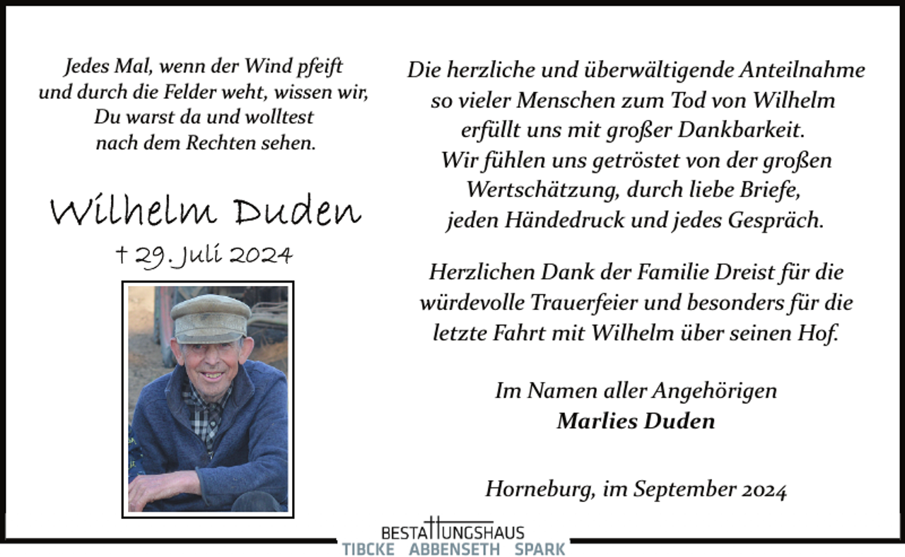 <p>Jedes Mal, wenn der Wind pfeift<br />und durch die Felder weht, wissen wir,<br />Du warst da und wolltest<br />nach dem Rechten sehen.</p><p>Die herzliche und überwältigende Anteilnahme<br />so vieler Menschen zum Tod von Wilhelm<br />erfüllt uns mit großer Dankbarkeit.<br />Wir fühlen uns getröstet von der großen<br />Wertschätzung, durch liebe Briefe,<br />jeden Händedruck und jedes Gespräch.<br />Herzlichen Dank der Familie Dreist für die<br />würdevolle Trauerfeier und besonders für die<br />letzte Fahrt mit Wilhelm über seinen Hof.<br />Im Namen aller Angehörigen<br />Marlies Duden<br />Horneburg, im September 2024</p>