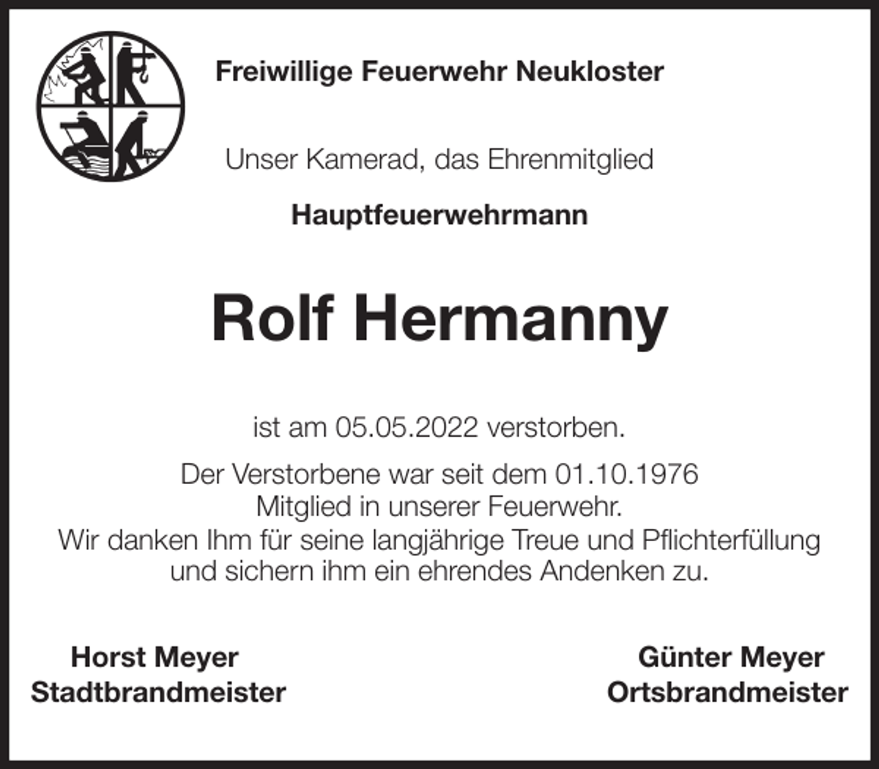 <p>Freiwillige Feuerwehr Neukloster</p>
<p>Unser Kamerad, das Ehrenmitglied<br />Hauptfeuerwehrmann<br />Rolf Hermanny<br />ist am 05.05.2022 verstorben.<br />Der Verstorbene war seit dem 01.10.1976<br />Mitglied in unserer Feuerwehr.<br />Wir danken Ihm für seine langjährige Treue und Pflichterfüllung und sichern ihm ein ehrendes Andenken zu.<br />Horst Meyer Günter Meyer<br />Stadtbrandmeister Ortsbrandmeister</p>