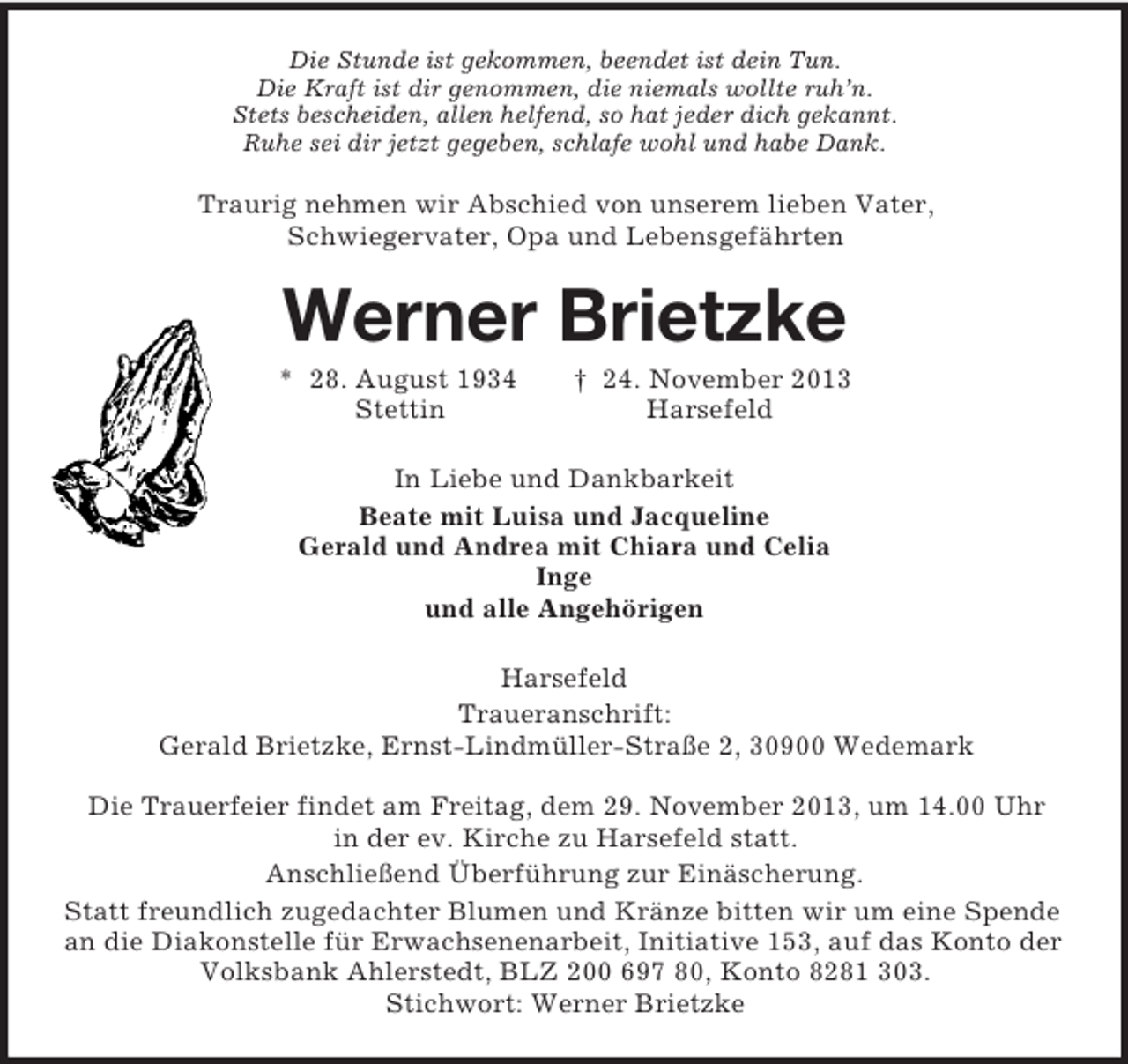 <p>Die Stunde ist gekommen, beendet ist dein Tun.<br />Die Kraft ist dir genommen, die niemals wollte ruh’n.<br />Stets bescheiden, allen helfend, so hat jeder dich gekannt.<br />Ruhe sei dir jetzt gegeben, schlafe wohl und habe Dank.<br />Traurig nehmen wir Abschied von unserem lieben Vater,<br />Schwiegervater, Opa und Lebensgefährten<br />Werner Brietzke<br />* 28. August 1934 † 24. November 2013<br />Stettin Harsefeld<br />In Liebe und Dankbarkeit<br />Beate mit Luisa und Jacqueline<br />Gerald und Andrea mit Chiara und Celia<br />Inge<br />und alle Angehörigen<br />Harsefeld<br />Traueranschrift:<br />Gerald Brietzke, Ernst-Lindmüller-Straße 2, 30900 Wedemark<br />Die Trauerfeier findet am Freitag, dem 29. November 2013, um 14.00 Uhr<br />in der ev. Kirche zu Harsefeld statt.<br />Anschließend Überführung zur Einäscherung.<br />Statt freundlich zugedachter Blumen und Kränze bitten wir um eine Spende an die Diakonstelle für Erwachsenenarbeit, Initiative 153, auf das Konto der Volksbank Ahlerstedt, BLZ 200 697 80, Konto 8281 303.<br />Stichwort: Werner Brietzke</p>