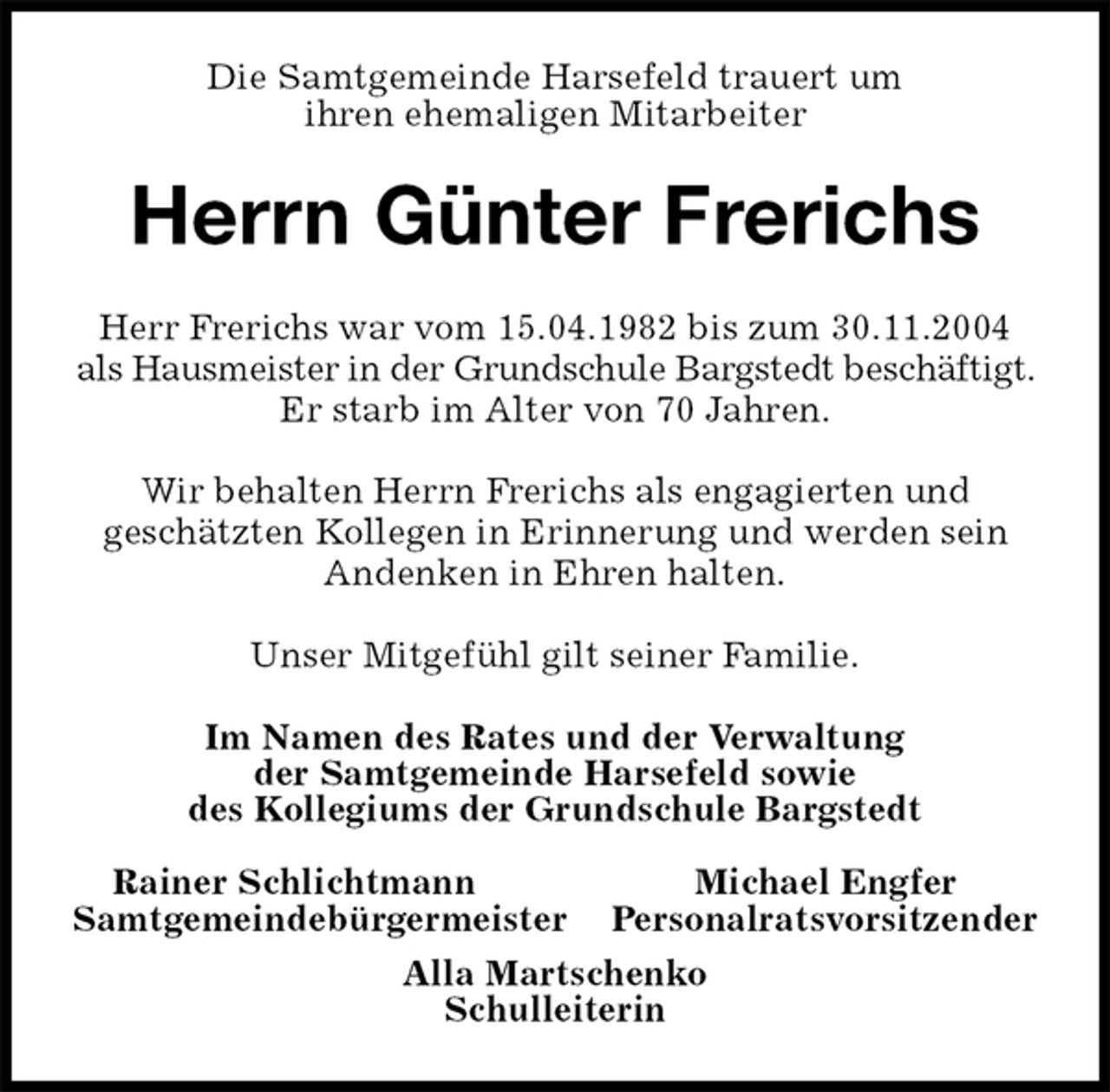 <p>Die Samtgemeinde Harsefeld trauert um<br />ihren ehemaligen Mitarbeiter<br />Herrn Günter Frerichs<br />Im Namen des Rates und der Verwaltung<br />der Samtgemeinde Harsefeld sowie<br />des Kollegiums der Grundschule Bargstedt</p><p>Rainer Schlichtmann Michael Engfer<br />Samtgemeindebürgermeister Personalratsvorsitzender<br />Alla Martschenko<br />Schulleiterin<br />Herr Frerichs war vom 15.04.1982 bis zum 30.11.2004 als Hausmeister in der Grundschule Bargstedt beschäftigt. Er starb im Alter von 70 Jahren.</p><p>Wir behalten Herrn Frerichs als engagierten und<br />geschätzten Kollegen in Erinnerung und werden sein Andenken in Ehren halten.</p><p>Unser Mitgefühl gilt seiner Familie.</p>