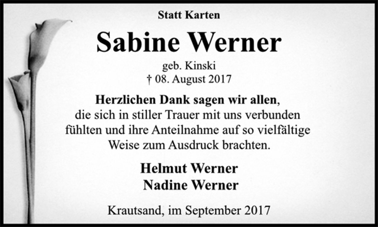 <p>Statt Karten<br />Sabine Werner<br />geb. Kinski<br />† 08. August 2017<br />Herzlichen Dank sagen wir allen,<br />die sich in stiller Trauer mit uns verbunden<br />fühlten und ihre Anteilnahme auf so vielfältige<br />Weise zum Ausdruck brachten.<br />Helmut Werner<br />Nadine Werner<br />Krautsand, im September 2017</p>