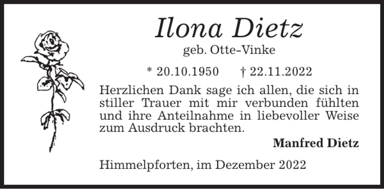 <p>Ilona Dietz<br />geb. Otte-Vinke<br />* 20.10.1950 † 22.11.2022<br />Herzlichen Dank sage ich allen, die sich in stiller Trauer mit mir verbunden fühlten und ihre Anteilnahme in liebevoller Weise zum Ausdruck brachten.<br />Manfred Dietz<br />Himmelpforten, im Dezember 2022</p>