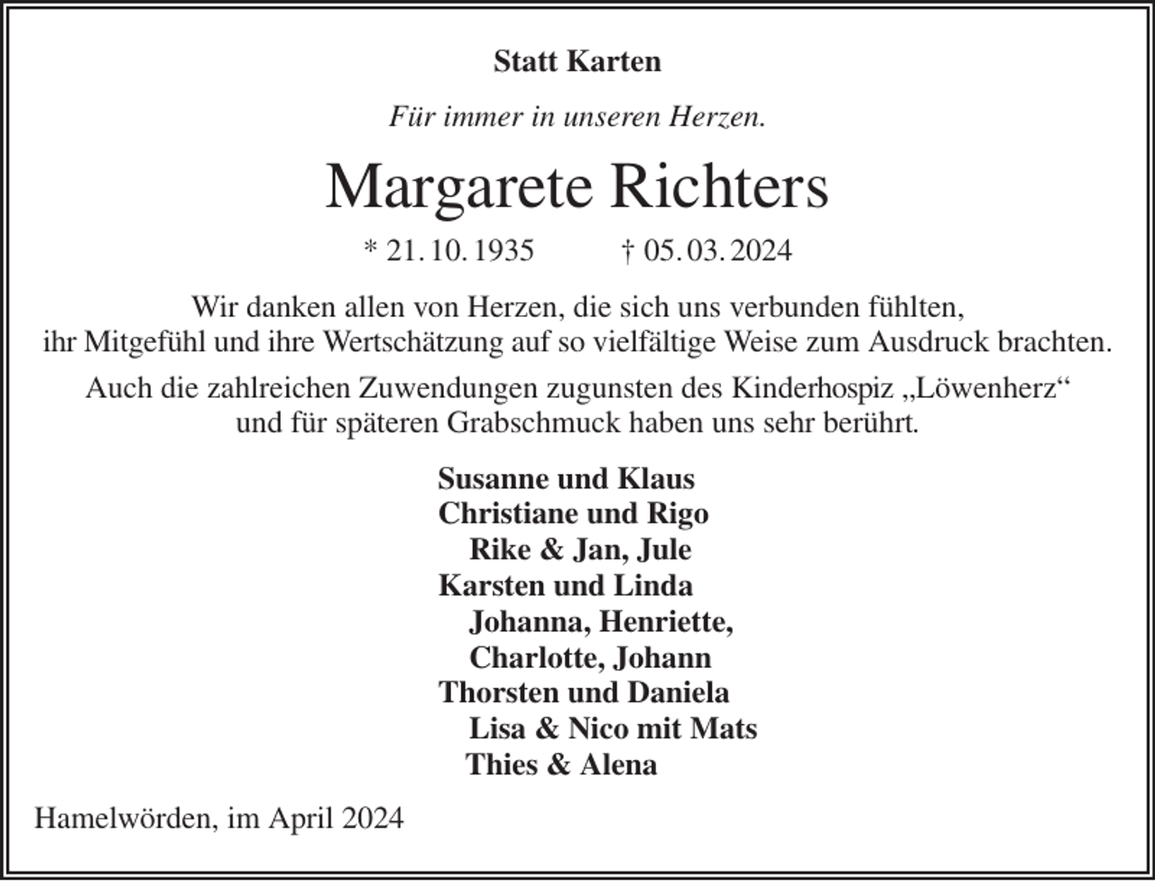 <p>Statt Karten<br />Für immer in unseren Herzen.<br />Margarete Richters<br />* 21. 10. 1935 † 05. 03. 2024<br />Wir danken allen von Herzen, die sich uns verbunden fühlten,<br />ihr Mitgefühl und ihre Wertschätzung auf so vielfältige Weise zum Ausdruck brachten.<br />Auch die zahlreichen Zuwendungen zugunsten des Kinderhospiz „Löwenherz“<br />und für späteren Grabschmuck haben uns sehr berührt.<br />Susanne und Klaus<br />Christiane und Rigo<br />Rike &amp; Jan, Jule<br />Karsten und Linda<br />Johanna, Henriette,<br />Charlotte, Johann<br />Thorsten und Daniela<br />Lisa &amp; Nico mit Mats<br />Thies &amp; Alena<br />Hamelwörden, im April 2024</p>