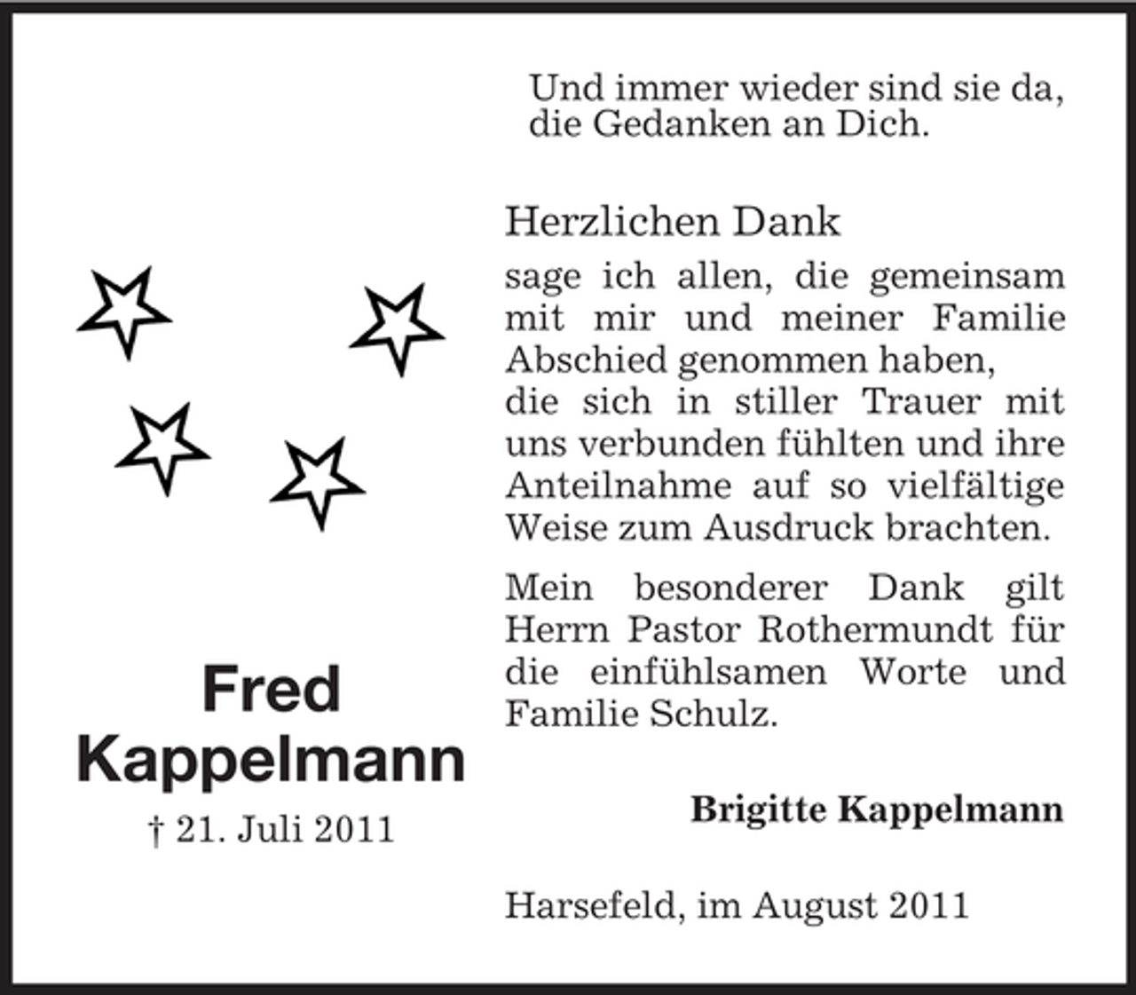 <p>Und immer wieder sind sie da,<br />die Gedanken an Dich.</p><p>Herzlichen Dank<br />sage ich allen, die gemeinsam<br />mit mir und meiner Familie<br />Abschied genommen haben,<br />die sich in stiller Trauer mit<br />uns verbunden fühlten und ihre<br />Anteilnahme auf so vielfältige<br />Weise zum Ausdruck brachten.</p><p>Fred<br />Kappelmann<br />† 21. Juli 2011</p><p>Mein besonderer Dank gilt<br />Herrn Pastor Rothermundt für<br />die einfühlsamen Worte und<br />Familie Schulz.<br />Brigitte Kappelmann<br />Harsefeld, im August 2011</p>