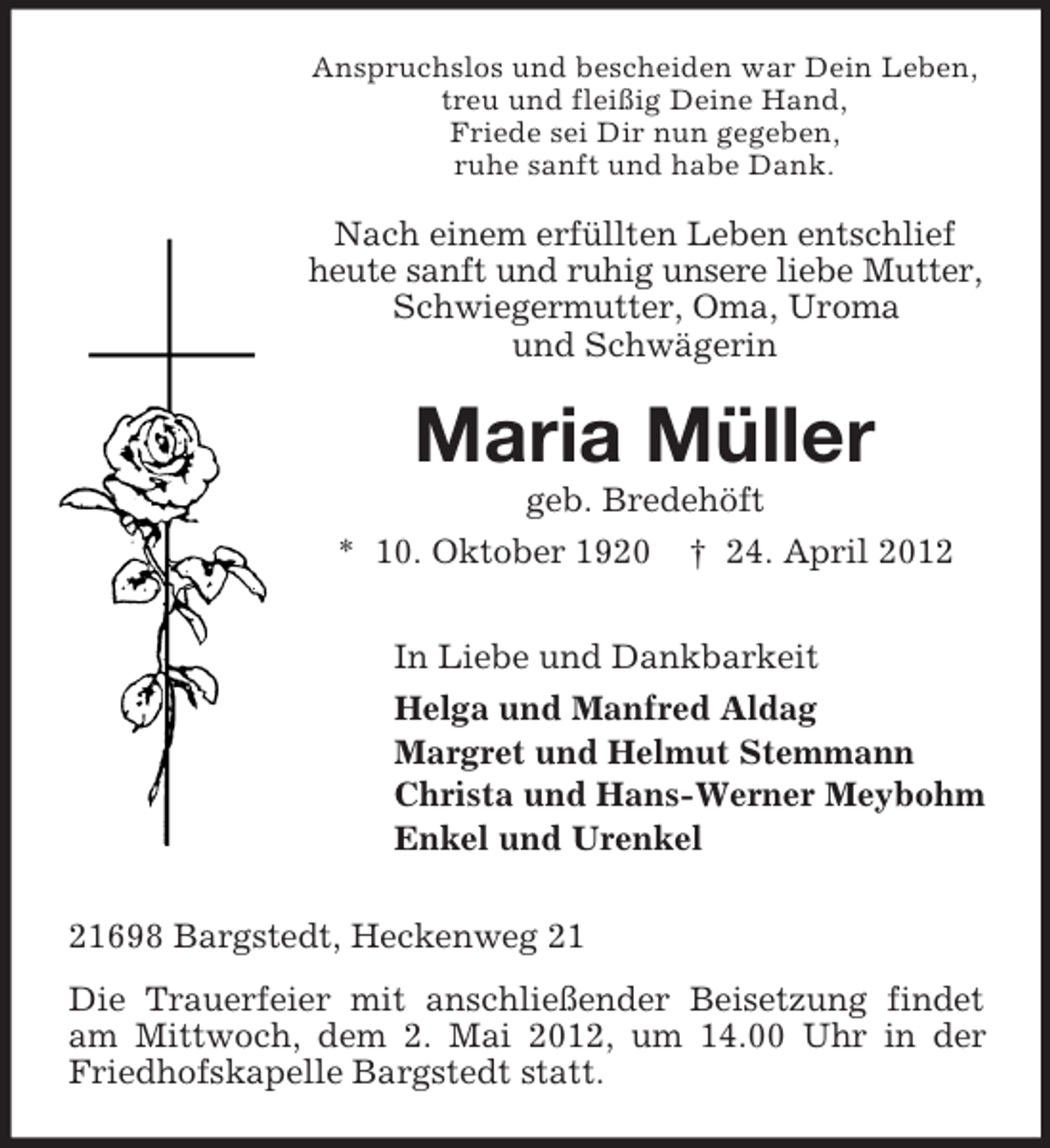 <p>Anspruchslos und bescheiden war Dein Leben,<br />treu und fleißig Deine Hand,<br />Friede sei Dir nun gegeben,<br />ruhe sanft und habe Dank.</p><p>Nach einem erfüllten Leben entschlief<br />heute sanft und ruhig unsere liebe Mutter,<br />Schwiegermutter, Oma, Uroma<br />und Schwägerin</p><p>Maria Müller<br />geb. Bredehöft<br />* 10. Oktober 1920 † 24. April 2012<br />In Liebe und Dankbarkeit<br />Helga und Manfred Aldag<br />Margret und Helmut Stemmann<br />Christa und Hans-Werner Meybohm<br />Enkel und Urenkel<br />21698 Bargstedt, Heckenweg 21<br />Die Trauerfeier mit anschließender Beisetzung findet<br />am Mittwoch, dem 2. Mai 2012, um 14.00 Uhr in der<br />Friedhofskapelle Bargstedt statt.</p>