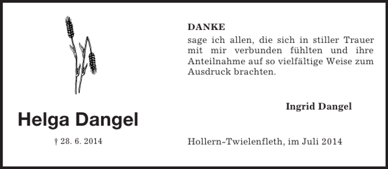 <p>Helga Dangel<br />† 28. 6. 2014<br />DANKE<br />sage ich allen, die sich in stiller Trauer mit mir verbunden fühlten und ihre<br />Anteilnahme auf so vielfältige Weise zum Ausdruck brachten.<br />Ingrid Dangel<br />Hollern-Twielenfleth, im Juli 2014</p>