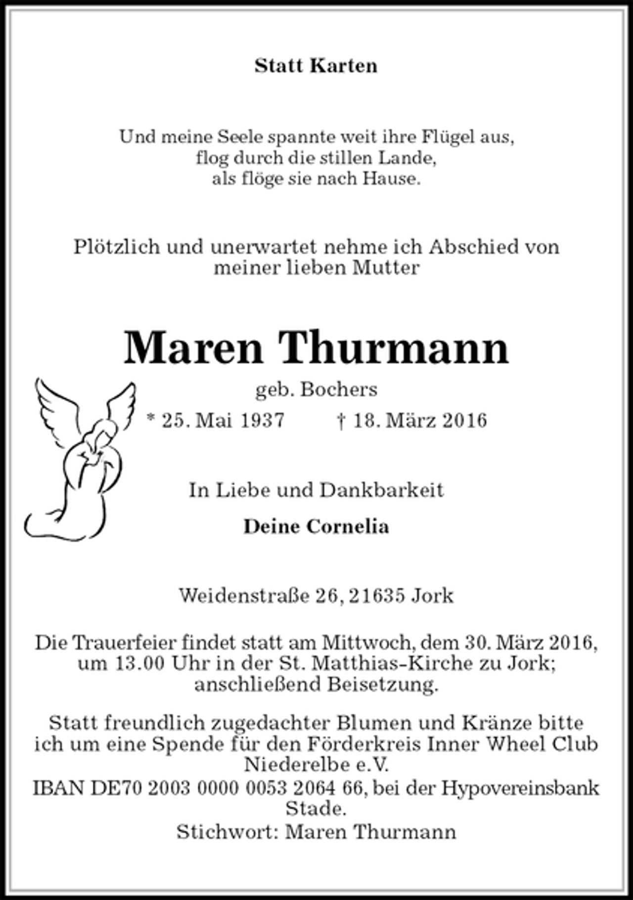 <p>Statt Karten<br />Und meine Seele spannte weit ihre Flügel aus,<br />flog durch die stillen Lande,<br />als flöge sie nach Hause.<br />Plötzlich und unerwartet nehme ich Abschied von<br />meiner lieben Mutter<br />Maren Thurmann<br />geb. Bochers<br />* 25. Mai 1937 † 18. März 2016<br />In Liebe und Dankbarkeit<br />Deine Cornelia<br />Weidenstraße 26, 21635 Jork<br />Die Trauerfeier findet statt am Mittwoch, dem 30. März 2016,<br />um 13.00 Uhr in der St. Matthias-Kirche zu Jork;<br />anschließend Beisetzung.<br />Statt freundlich zugedachter Blumen und Kränze bitte<br />ich um eine Spende für den Förderkreis Inner Wheel Club<br />Niederelbe e.V.<br />IBAN DE70 2003 0000 0053 2064 66, bei der Hypovereinsbank Stade.<br />Stichwort: Maren Thurmann</p>