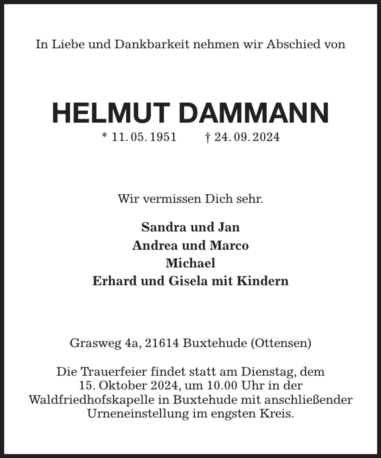 <p>In Liebe und Dankbarkeit nehmen wir Abschied von<br />HELMUT DAMMANN<br />* 11. 05. 1951 † 24. 09. 2024<br />Wir vermissen Dich sehr.<br />Sandra und Jan<br />Andrea und Marco<br />Michael<br />Erhard und Gisela mit Kindern<br />Grasweg 4a, 21614 Buxtehude (Ottensen)</p><p>Die Trauerfeier findet statt am Dienstag, dem<br />15. Oktober 2024, um 10.00 Uhr in der<br />Waldfriedhofskapelle in Buxtehude mit anschließender Urneneinstellung im engsten Kreis.</p>