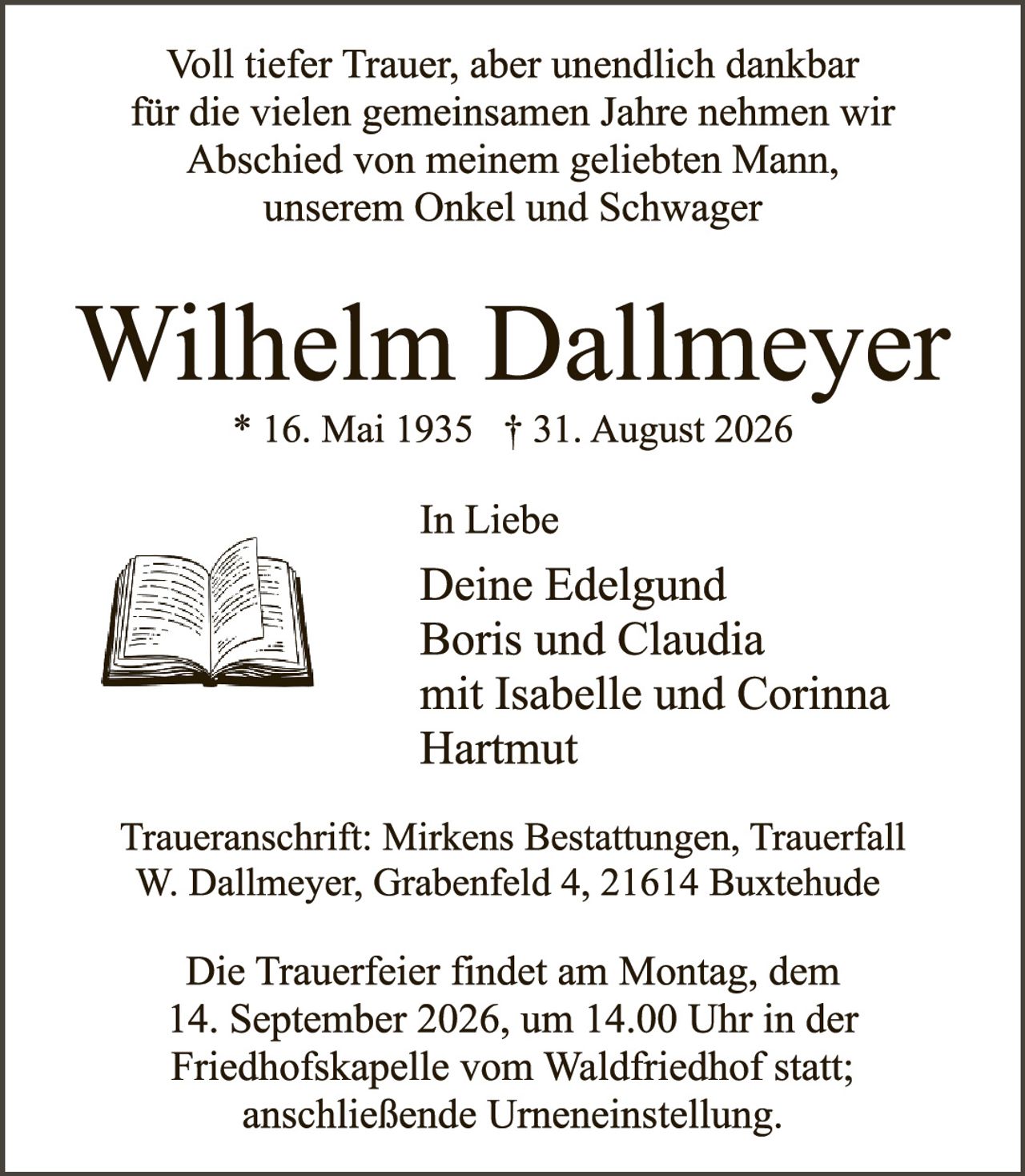<p>Voll tiefer Trauer, aber unendlich dankbar für die vielen gemeinsamen Jahre nehmen wir Abschied von meinem geliebten Mann, unserem Onkel und Schwager</p>

<p><strong>Wilhelm Dallmeyer</strong><br>* 16. Mai 1935 † 31. August 2026</p>

<p><strong>In Liebe</strong><br>Deine Edelgund<br>Boris und Claudia<br>mit Isabelle und Corinna<br>Hartmut</p>

<p>Traueranschrift: Mirkens Bestattungen, Trauerfall W. Dallmeyer, Grabenfeld 4, 21614 Buxtehude</p>

<p>Die Trauerfeier findet am Montag, dem 14. September 2026, um 14.00 Uhr in der Friedhofskapelle vom Waldfriedhof statt; anschließende Urneneinstellung.</p>