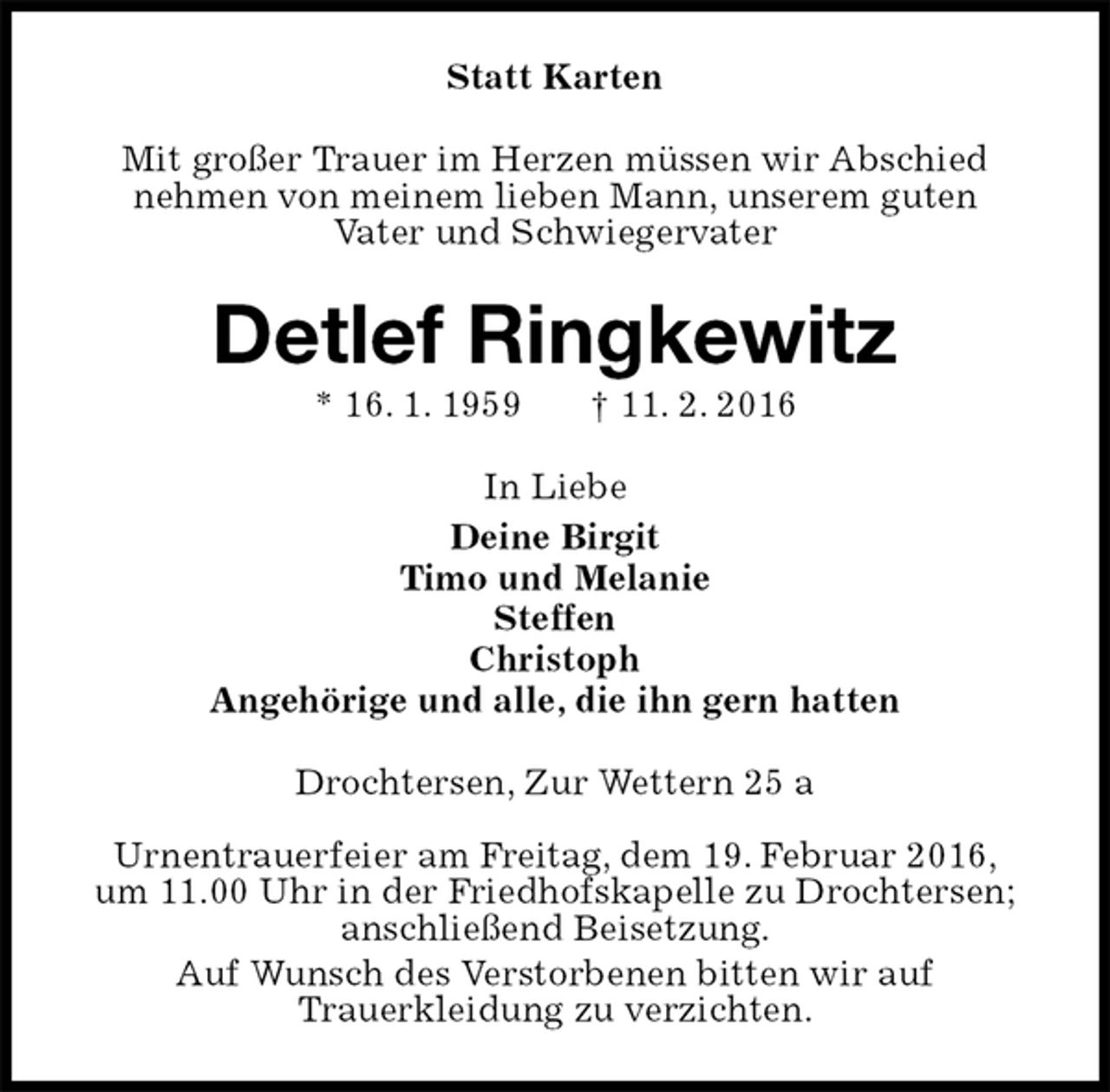 <p>Statt Karten<br />Mit großer Trauer im Herzen müssen wir Abschied<br />nehmen von meinem lieben Mann, unserem guten<br />Vater und Schwiegervater<br />Detlef Ringkewitz<br />* 16. 1. 1959 † 11. 2. 2016<br />In Liebe<br />Deine Birgit<br />Timo und Melanie<br />Steffen<br />Christoph<br />Angehörige und alle, die ihn gern hatten<br />Drochtersen, Zur Wettern 25 a</p><p>Urnentrauerfeier am Freitag, dem 19. Februar 2016,<br />um 11.00 Uhr in der Friedhofskapelle zu Drochtersen; anschließend Beisetzung.<br />Auf Wunsch des Verstorbenen bitten wir auf<br />Trauerkleidung zu verzichten.</p>