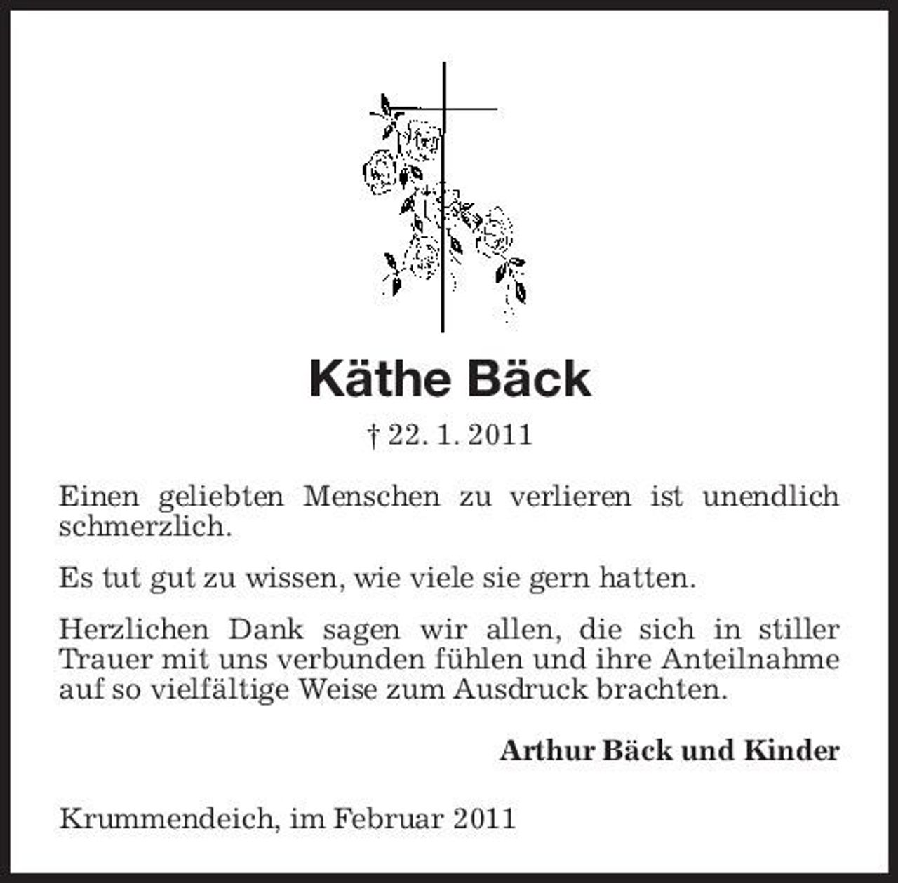 <p>Käthe Bäck<br />† 22. 1. 2011 Einen geliebten Menschen zu verlieren ist unendlich schmerzlich. Es tut gut zu wissen, wie viele sie gern hatten. Herzlichen Dank sagen wir allen, die sich in stiller Trauer mit uns verbunden fühlen und ihre Anteilnahme auf so vielfältige Weise zum Ausdruck brachten. Arthur Bäck und Kinder Krummendeich, im Februar 2011</p>