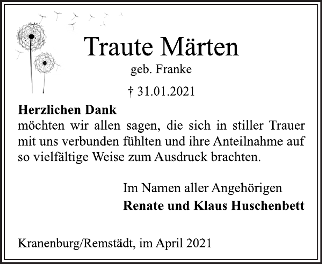 <p>Traute Märten<br />geb. Franke<br />† 31.01.2021<br />Herzlichen Dank<br />möchten wir allen sagen, die sich in stiller Trauer<br />mit uns verbunden fühlten und ihre Anteilnahme auf<br />so vielfältige Weise zum Ausdruck brachten.<br />Im Namen aller Angehörigen<br />Renate und Klaus Huschenbett<br />Kranenburg/Remstädt, im April 2021</p>