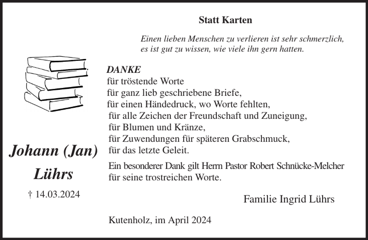 <p>Statt Karten<br />Einen lieben Menschen zu verlieren ist sehr schmerzlich,<br />es ist gut zu wissen, wie viele ihn gern hatten.<br />DANKE<br />für tröstende Worte<br />für ganz lieb geschriebene Briefe,<br />für einen Händedruck, wo Worte fehlten,<br />für alle Zeichen der Freundschaft und Zuneigung,<br />für Blumen und Kränze,<br />für Zuwendungen für späteren Grabschmuck,<br />für das letzte Geleit.<br />Ein besonderer Dank gilt Herrn Pastor Robert Schnücke-Melcher<br />für seine trostreichen Worte.<br />Familie Ingrid Lührs<br />Kutenholz, im April 2024</p><p>Johann (Jan)<br />Lührs<br />† 14.03.2024</p>