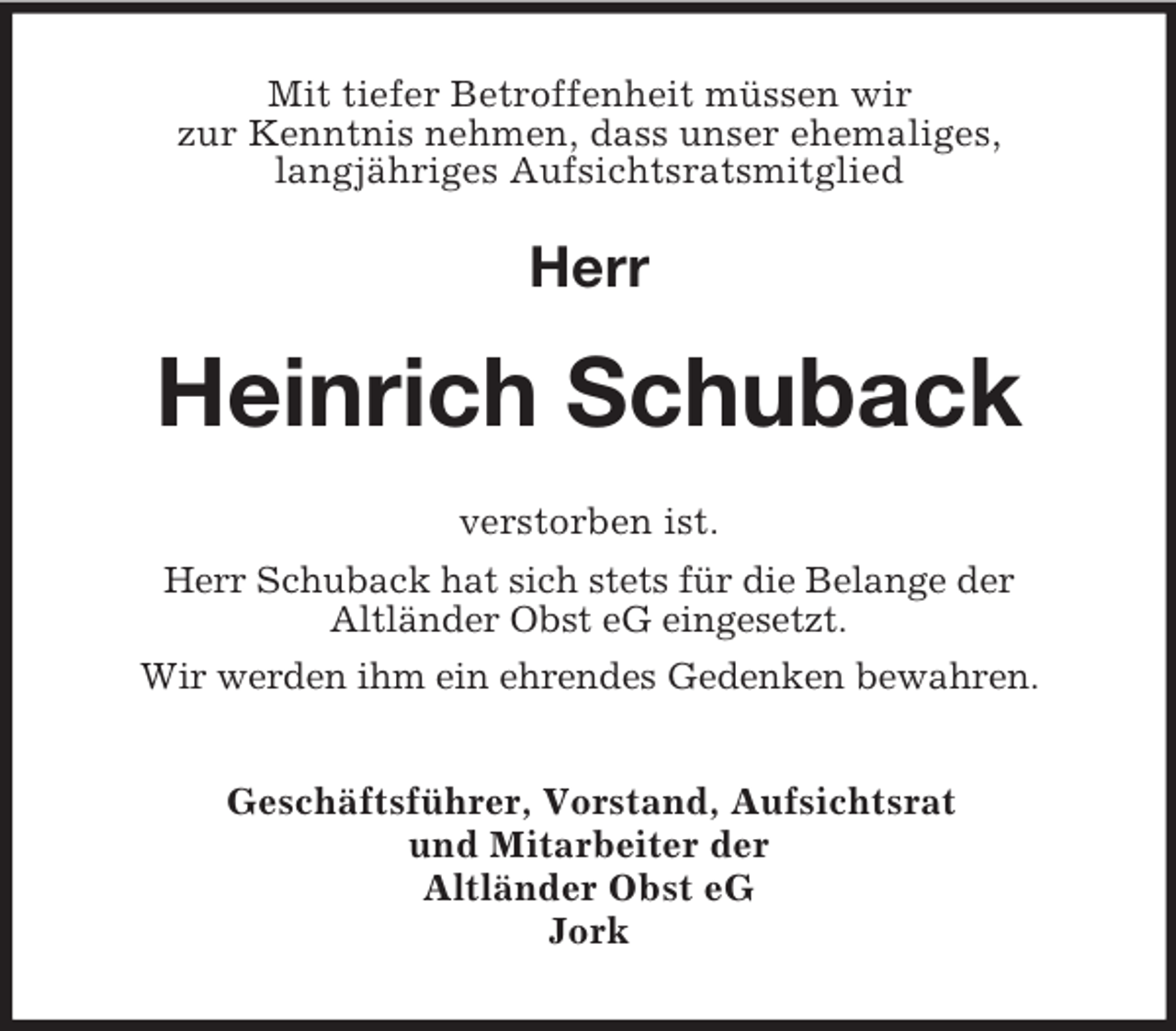 <p>Mit tiefer Betroffenheit müssen wir<br />zur Kenntnis nehmen, dass unser ehemaliges,<br />langjähriges Aufsichtsratsmitglied</p><p>Herr</p><p>Heinrich Schuback<br />verstorben ist.<br />Herr Schuback hat sich stets für die Belange der<br />Altländer Obst eG eingesetzt.<br />Wir werden ihm ein ehrendes Gedenken bewahren.<br />Geschäftsführer, Vorstand, Aufsichtsrat<br />und Mitarbeiter der<br />Altländer Obst eG<br />Jork</p>
