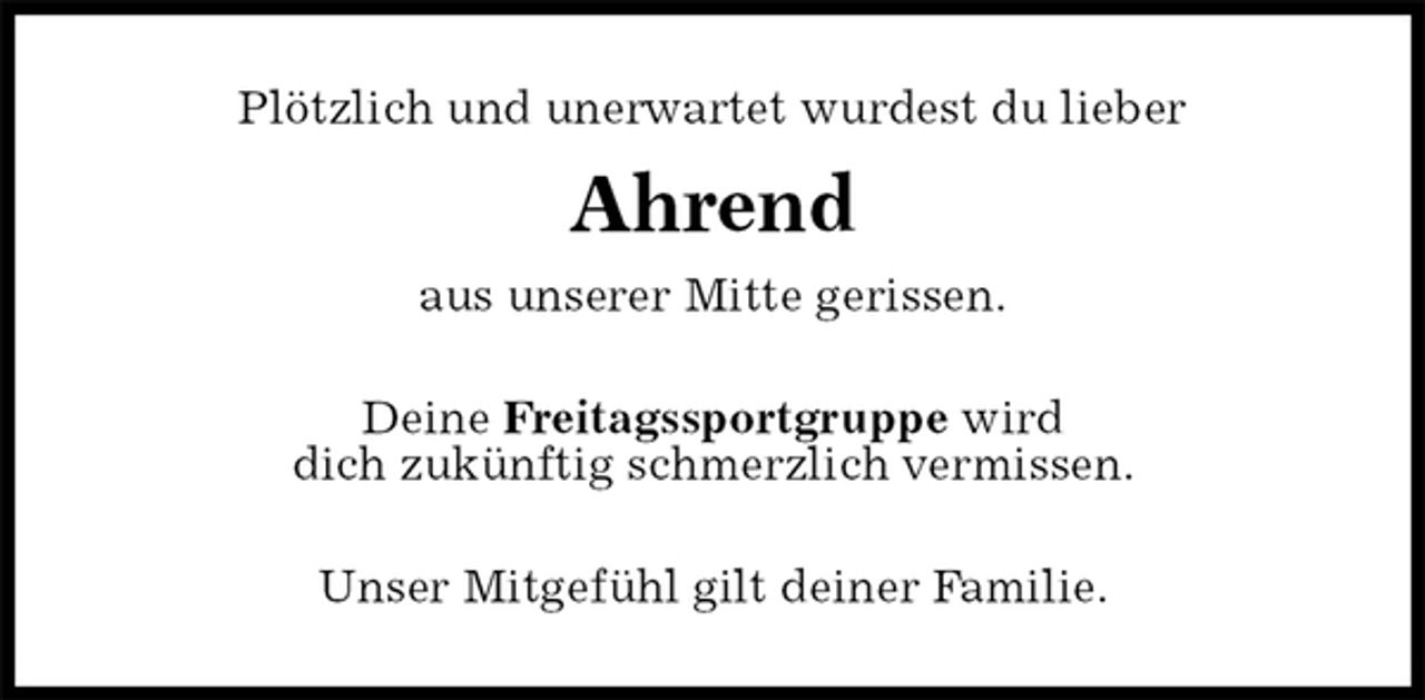 <p>Plötzlich und unerwartet wurdest du lieber<br />Ahrend<br />aus unserer Mitte gerissen.<br />Deine Freitagssportgruppe wird<br />dich zukünftig schmerzlich vermissen.<br />Unser Mitgefühl gilt deiner Familie.</p>