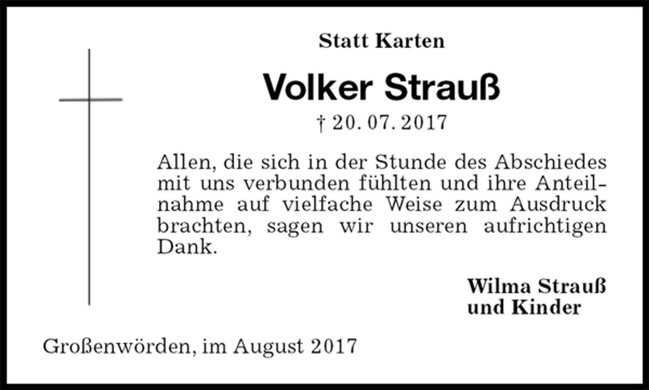 <p>Statt Karten<br />Volker Strauß<br />† 20. 07. 2017<br />Allen, die sich in der Stunde des Abschiedes mit uns verbunden fühlten und ihre Anteilnahme auf vielfache Weise zum Ausdruck brachten, sagen wir unseren aufrichtigen Dank.<br />Wilma Strauß<br />und Kinder<br />Großenwörden, im August 2017</p>