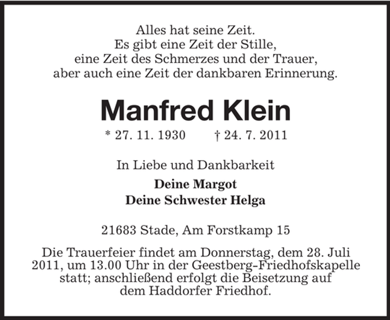<p>Alles hat seine Zeit.<br />Es gibt eine Zeit der Stille,<br />eine Zeit des Schmerzes und der Trauer,<br />aber auch eine Zeit der dankbaren Erinnerung.</p><p>Manfred Klein<br />* 27. 11. 1930</p><p>† 24. 7. 2011</p><p>In Liebe und Dankbarkeit<br />Deine Margot<br />Deine Schwester Helga<br />21683 Stade, Am Forstkamp 15<br />Die Trauerfeier findet am Donnerstag, dem 28. Juli<br />2011, um 13.00 Uhr in der Geestberg-Friedhofskapelle<br />statt; anschließend erfolgt die Beisetzung auf<br />dem Haddorfer Friedhof.</p>