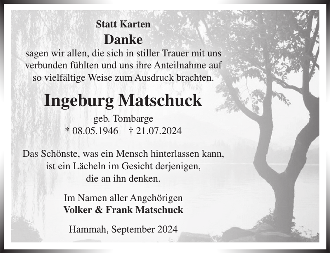 <p>Statt Karten<br />Danke<br />sagen wir allen, die sich in stiller Trauer mit uns verbunden fühlten und uns ihre Anteilnahme auf so vielfältige Weise zum Ausdruck brachten.<br />Ingeburg Matschuck<br />geb. Tombarge<br />* 08.05.1946 + 21.07.2024<br />Das Schönste, was ein Mensch hinterlassen kann, ist ein Lächeln im Gesicht derjenigen, die an ihn denken.<br />Im Namen aller Angehörigen<br />Volker &amp; Frank Matschuck<br />Hammah, September 2024</p>