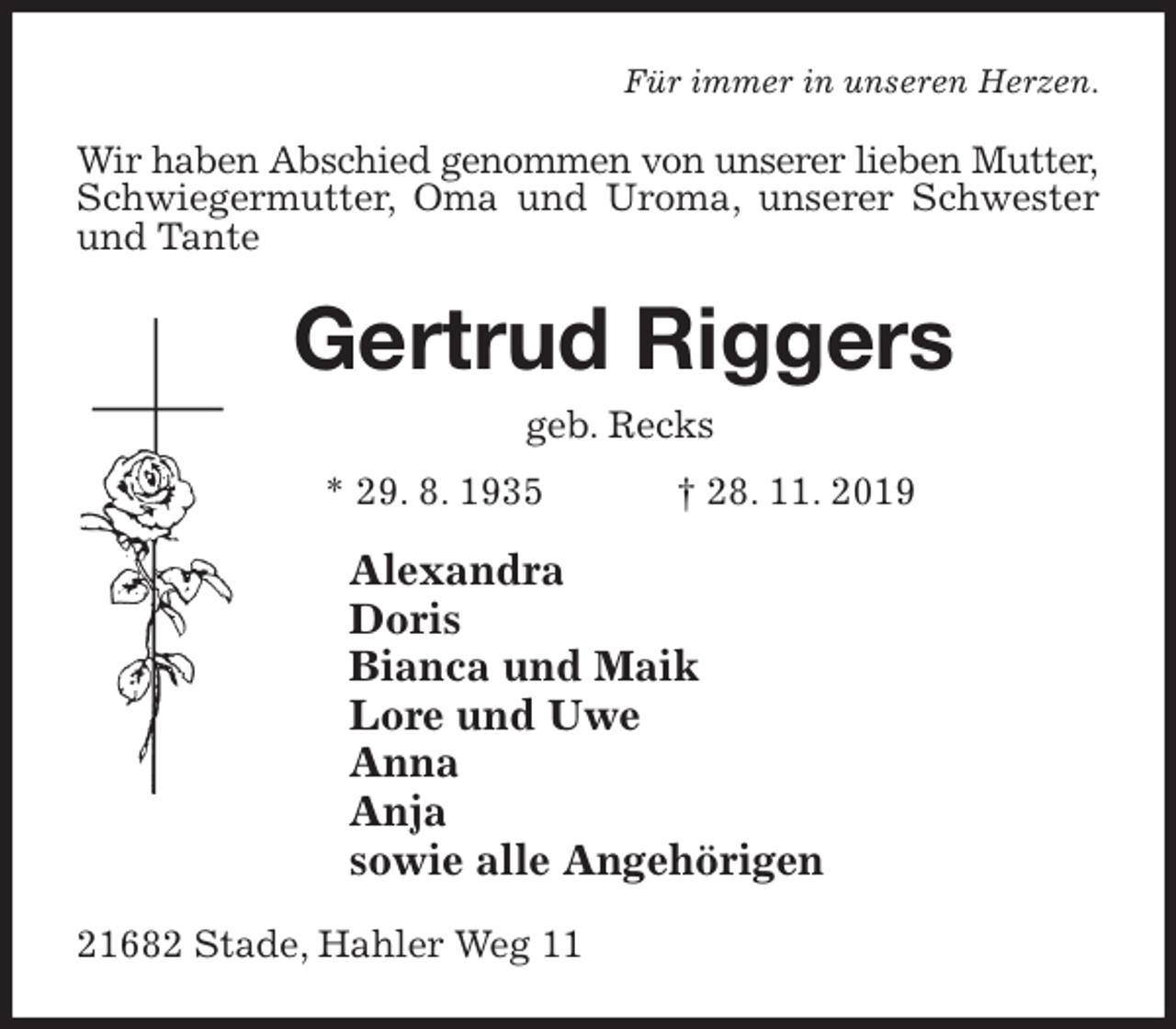 <p>Für immer in unseren Herzen.<br />Wir haben Abschied genommen von unserer lieben Mutter, Schwiegermutter, Oma und Uroma, unserer Schwester und Tante<br />Gertrud Riggers<br />geb. Recks<br />* 29. 8. 1935 † 28. 11. 2019<br />Alexandra<br />Doris<br />Bianca und Maik<br />Lore und Uwe<br />Anna<br />Anja<br />sowie alle Angehörigen<br />21682 Stade, Hahler Weg 11</p>