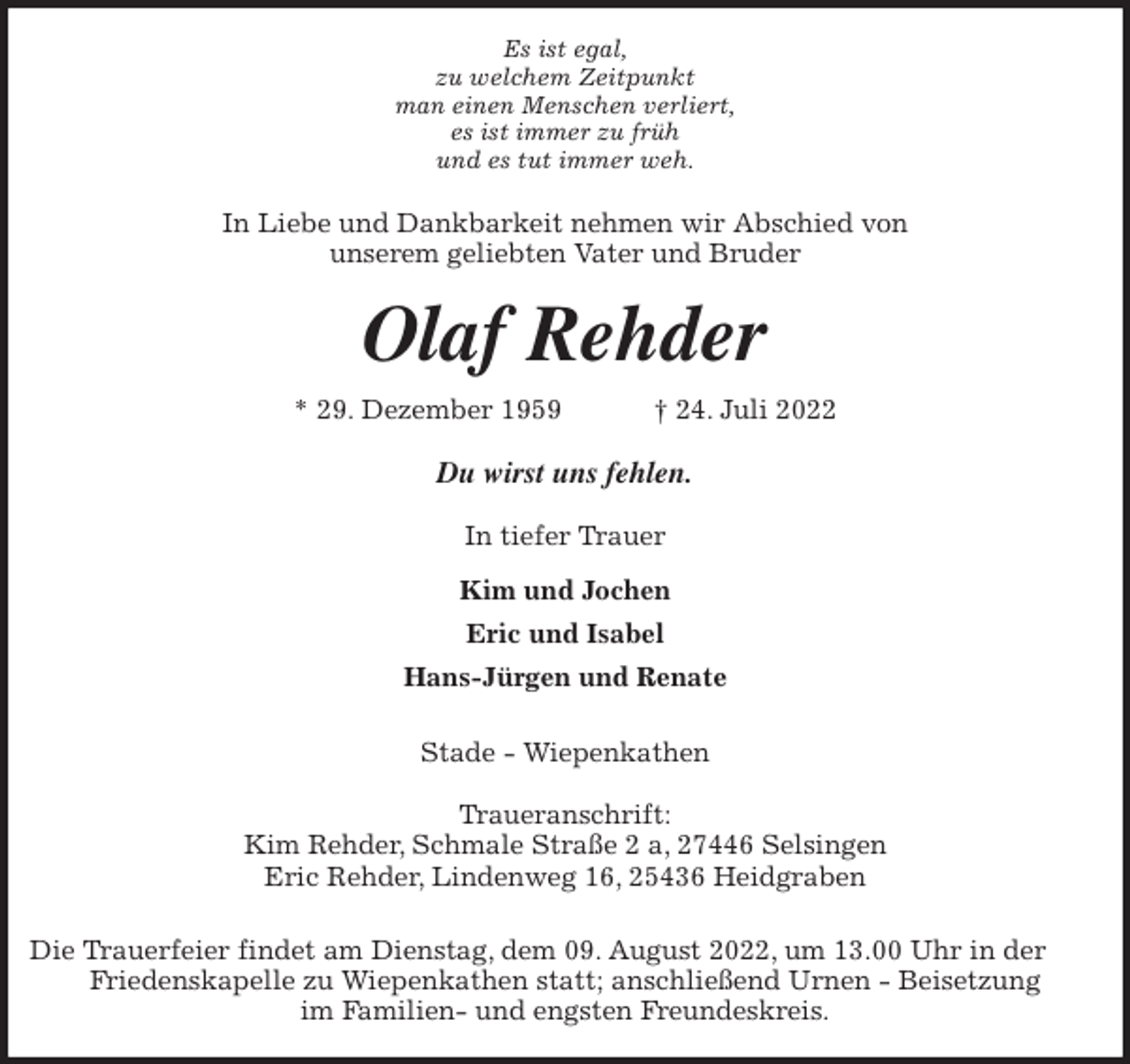 <p>Es ist egal,<br />zu welchem Zeitpunkt<br />man einen Menschen verliert,<br />es ist immer zu früh<br />und es tut immer weh.<br />In Liebe und Dankbarkeit nehmen wir Abschied von<br />unserem geliebten Vater und Bruder<br />Olaf Rehder<br />* 29. Dezember 1959 † 24. Juli 2022<br />Du wirst uns fehlen.</p><p>In tiefer Trauer<br />Kim und Jochen<br />Eric und Isabel<br />Hans-Jürgen und Renate</p><p>Stade - Wiepenkathen</p><p>Traueranschrift:<br />Kim Rehder, Schmale Straße 2 a, 27446 Selsingen<br />Eric Rehder, Lindenweg 16, 25436 Heidgraben</p><p>Die Trauerfeier findet am Dienstag, dem 09. August 2022, um 13.00 Uhr in der Friedenskapelle zu Wiepenkathen statt; anschließend Urnen - Beisetzung<br />im Familien- und engsten Freundeskreis.</p>
