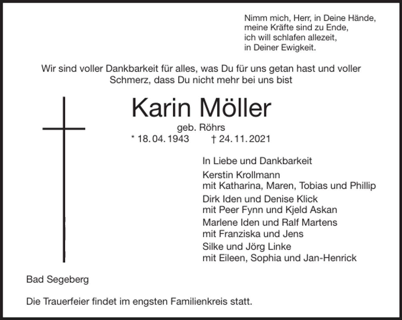 <p>Nimm mich, Herr, in Deine Hände,<br />meine Kräfte sind zu Ende,<br />ich will schlafen allezeit,<br />in Deiner Ewigkeit.<br />Wir sind voller Dankbarkeit für alles, was Du für uns getan hast und voller Schmerz, dass Du nicht mehr bei uns bist<br />Karin Möller<br />geb. Röhrs<br />* 18. 04. 1943 † 24. 11. 2021<br />In Liebe und Dankbarkeit<br />Kerstin Krollmann<br />mit Katharina, Maren, Tobias und Phillip<br />Dirk Iden und Denise Klick<br />mit Peer Fynn und Kjeld Askan<br />Marlene Iden und Ralf Martens<br />mit Franziska und Jens<br />Silke und Jörg Linke<br />mit Eileen, Sophia und Jan-Henrick<br />Bad Segeberg</p>
<p>Die Trauerfeier findet im engsten Familienkreis statt.</p>
