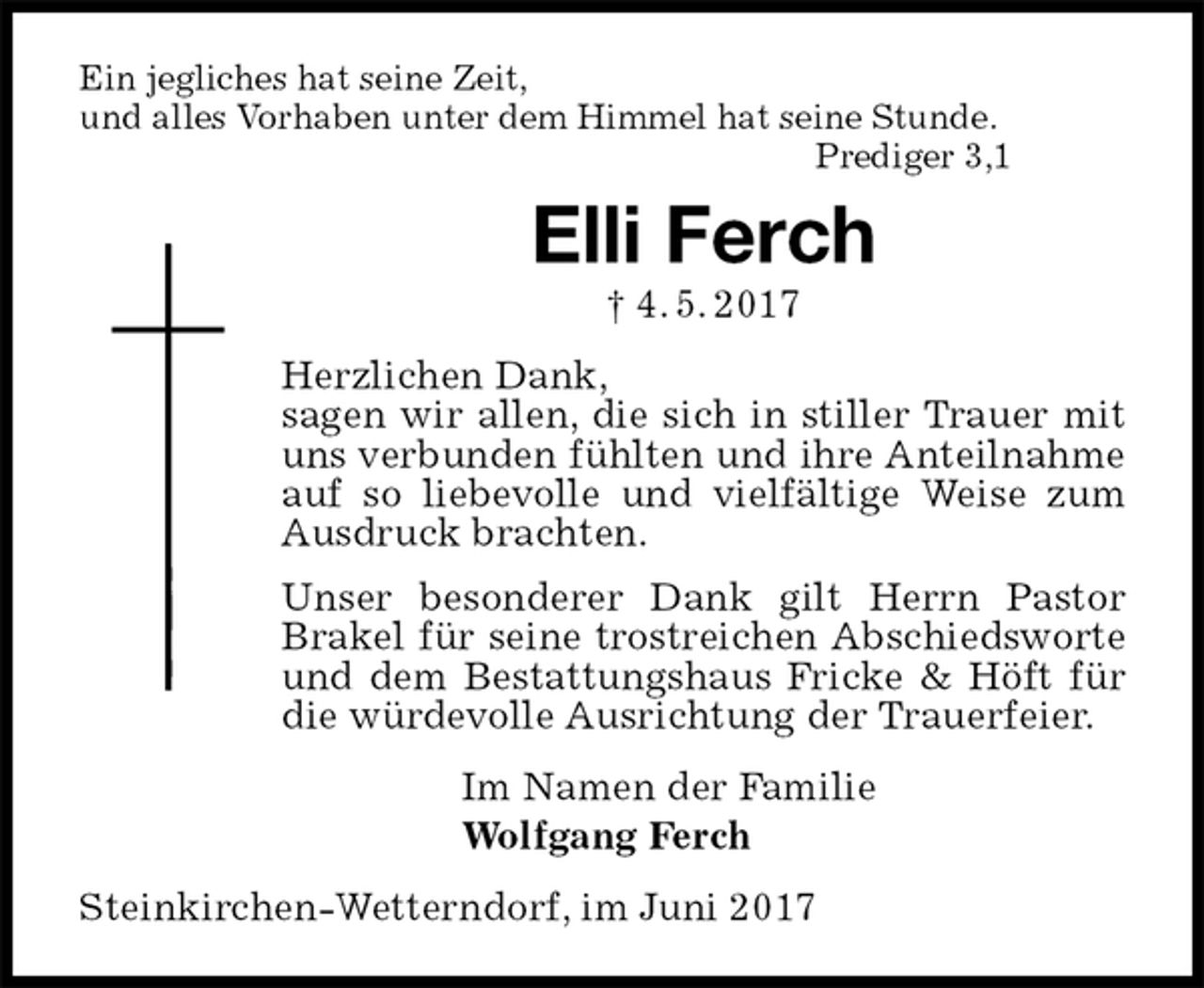 <p>Ein jegliches hat seine Zeit,<br />und alles Vorhaben unter dem Himmel hat seine Stunde.<br />Prediger 3,1<br />Elli Ferch<br />† 4. 5. 2017<br />Herzlichen Dank,<br />sagen wir allen, die sich in stiller Trauer mit uns verbunden fühlten und ihre Anteilnahme auf so liebevolle und vielfältige Weise zum Ausdruck brachten.<br />Unser besonderer Dank gilt Herrn Pastor Brakel für seine trostreichen Abschiedsworte und dem Bestattungshaus Fricke &amp; Höft für die würdevolle Ausrichtung der Trauerfeier.<br />Im Namen der Familie<br />Wolfgang Ferch<br />Steinkirchen-Wetterndorf, im Juni 2017</p>