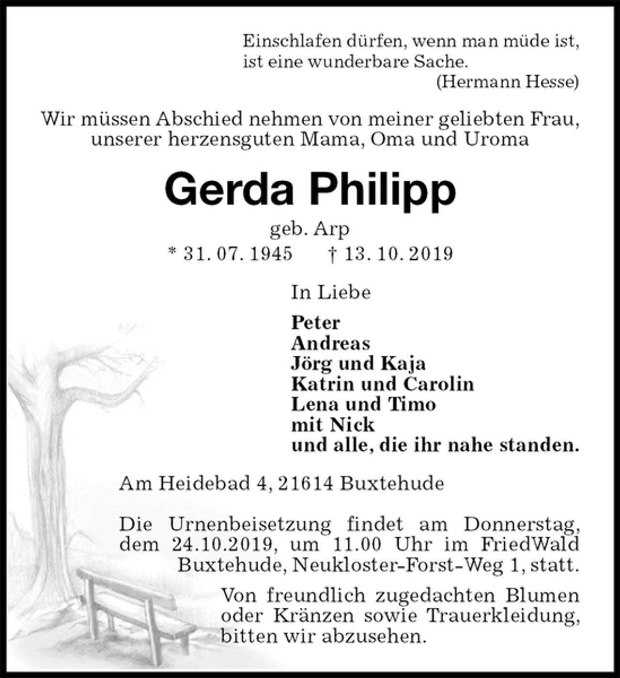 <p>Einschlafen dürfen, wenn man müde ist,<br />ist eine wunderbare Sache.<br />(Hermann Hesse)<br />Wir müssen Abschied nehmen von meiner geliebten Frau,<br />unserer herzensguten Mama, Oma und Uroma<br />Gerda Philipp<br />geb. Arp<br />* 31. 07. 1945 † 13. 10. 2019<br />In Liebe<br />Peter<br />Andreas<br />Jörg und Kaja<br />Katrin und Carolin<br />Lena und Timo<br />mit Nick<br />und alle, die ihr nahe standen.<br />Am Heidebad 4, 21614 Buxtehude</p>
<p>Die Urnenbeisetzung findet am Donnerstag, dem 24.10.2019, um 11.00 Uhr im FriedWald Buxtehude, Neukloster-Forst-Weg 1, statt.<br />Von freundlich zugedachten Blumen oder Kränzen sowie Trauerkleidung, bitten wir abzusehen.</p>