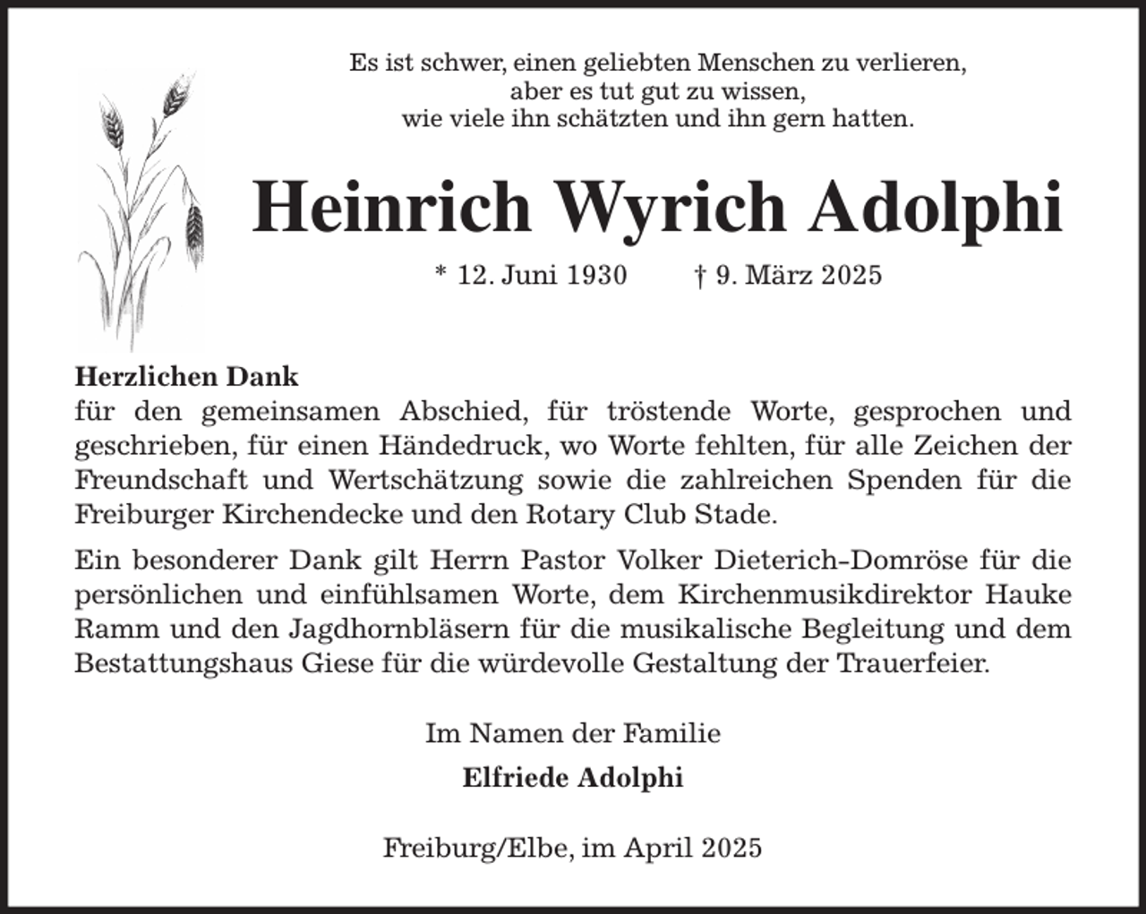 <p>Es ist schwer, einen geliebten Menschen zu verlieren,<br />aber es tut gut zu wissen,<br />wie viele ihn schätzten und ihn gern hatten.<br />Heinrich Wyrich Adolphi<br />* 12. Juni 1930 † 9. März 2025</p><p>Herzlichen Dank<br />für den gemeinsamen Abschied, für tröstende Worte, gesprochen und<br />geschrieben, für einen Händedruck, wo Worte fehlten, für alle Zeichen der<br />Freundschaft und Wertschätzung sowie die zahlreichen Spenden für die<br />Freiburger Kirchendecke und den Rotary Club Stade.<br />Ein besonderer Dank gilt Herrn Pastor Volker Dieterich-Domröse für die<br />persönlichen und einfühlsamen Worte, dem Kirchenmusikdirektor Hauke<br />Ramm und den Jagdhornbläsern für die musikalische Begleitung und dem<br />Bestattungshaus Giese für die würdevolle Gestaltung der Trauerfeier.<br />Im Namen der Familie<br />Elfriede Adolphi<br />Freiburg/Elbe, im April 2025</p>