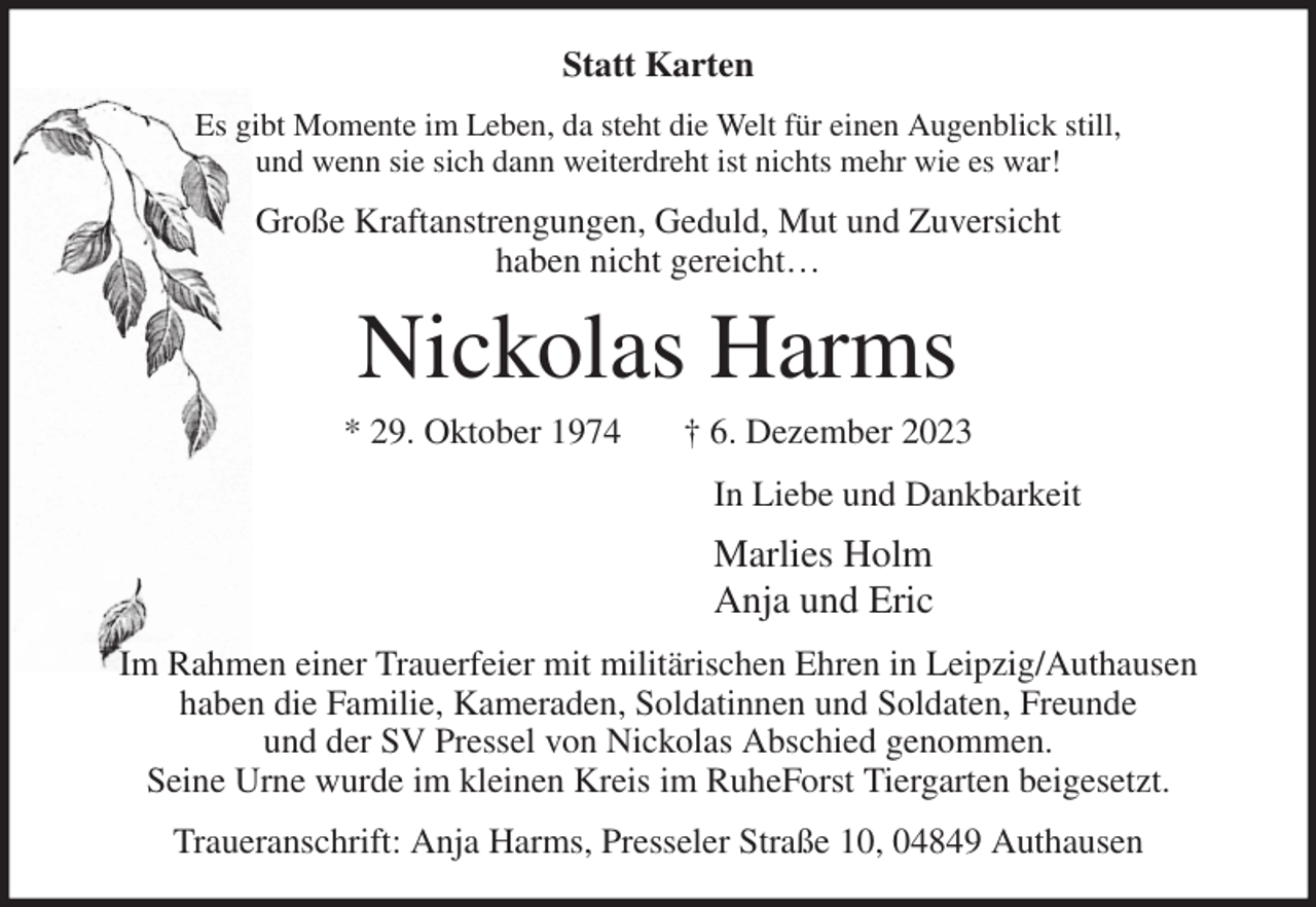 <p>Statt Karten<br />Es gibt Momente im Leben, da steht die Welt für einen Augenblick still,<br />und wenn sie sich dann weiterdreht ist nichts mehr wie es war!<br />Große Kraftanstrengungen, Geduld, Mut und Zuversicht<br />haben nicht gereicht…<br />Nickolas Harms<br />* 29. Oktober 1974 † 6. Dezember 2023<br />In Liebe und Dankbarkeit<br />Marlies Holm<br />Anja und Eric<br />Im Rahmen einer Trauerfeier mit militärischen Ehren in Leipzig/Authausen<br />haben die Familie, Kameraden, Soldatinnen und Soldaten, Freunde<br />und der SV Pressel von Nickolas Abschied genommen.<br />Seine Urne wurde im kleinen Kreis im RuheForst Tiergarten beigesetzt.<br />Traueranschrift: Anja Harms, Presseler Straße 10, 04849 Authausen</p>