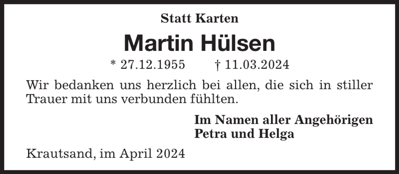 <p>Statt Karten<br />Martin Hülsen<br />* 27.12.1955 † 11.03.2024<br />Wir bedanken uns herzlich bei allen, die sich in stiller Trauer mit uns verbunden fühlten.<br />Im Namen aller Angehörigen<br />Petra und Helga<br />Krautsand, im April 2024</p>